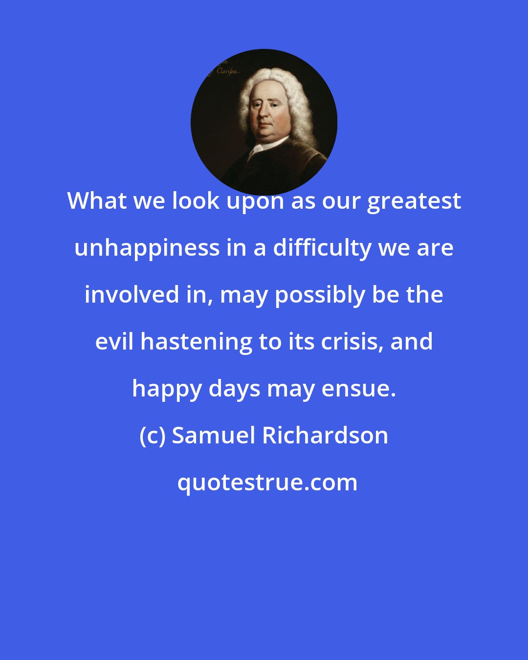 Samuel Richardson: What we look upon as our greatest unhappiness in a difficulty we are involved in, may possibly be the evil hastening to its crisis, and happy days may ensue.