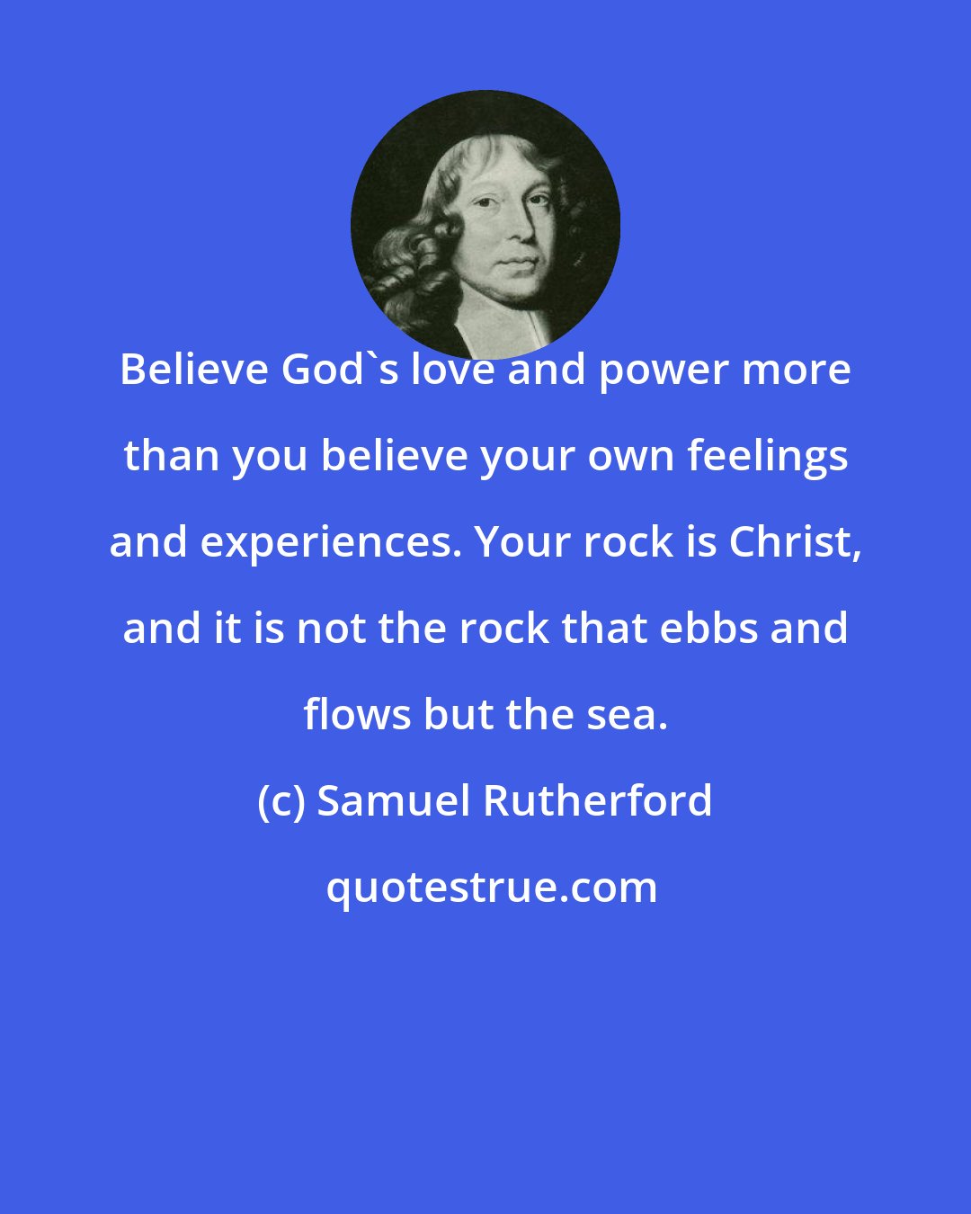 Samuel Rutherford: Believe God's love and power more than you believe your own feelings and experiences. Your rock is Christ, and it is not the rock that ebbs and flows but the sea.