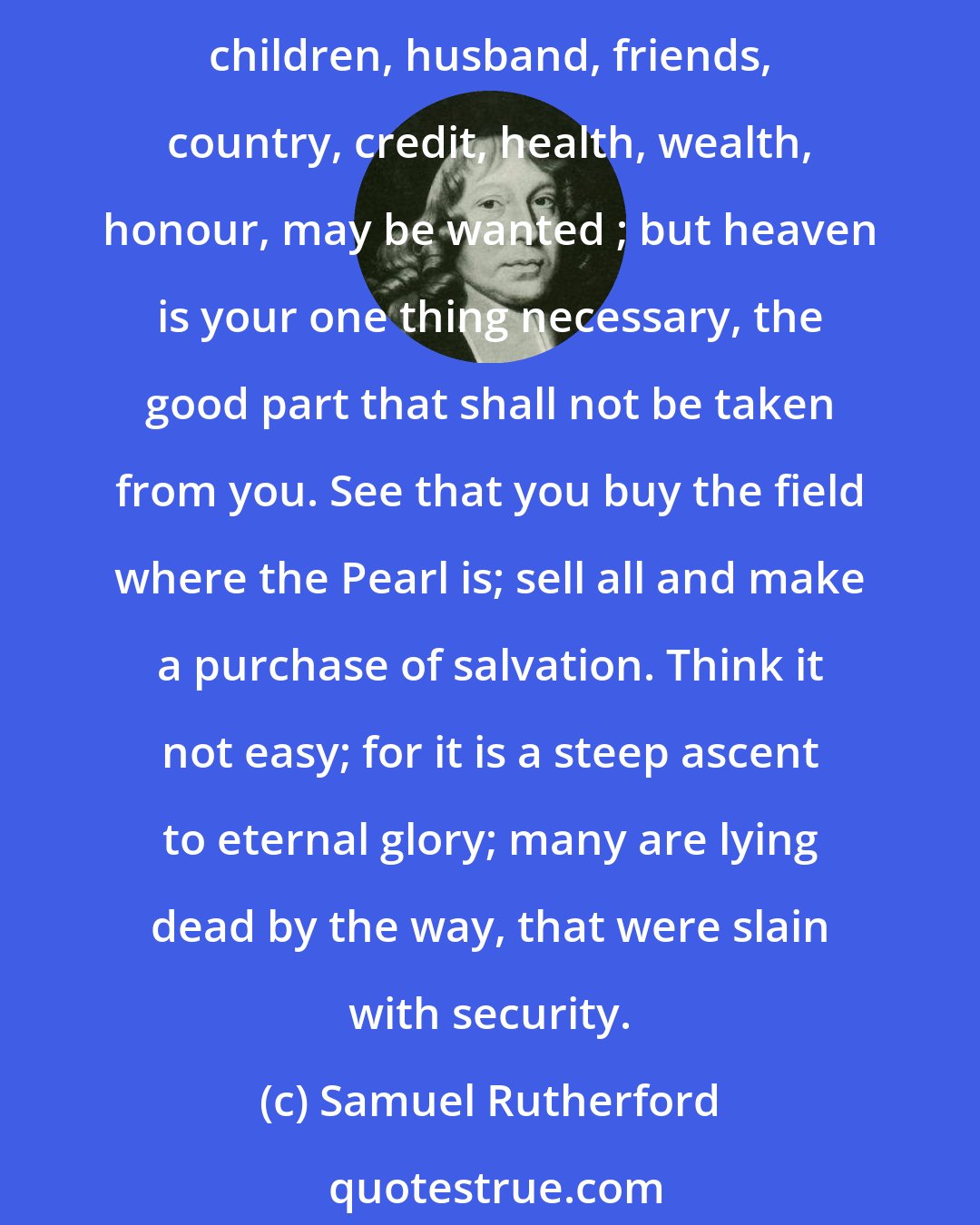 Samuel Rutherford: I exhort you and beseech you in the bowels of Christ, faint not, weary not. There is a great necessity of heaven; ye must needs have it: all other things, as houses, lands, children, husband, friends, country, credit, health, wealth, honour, may be wanted ; but heaven is your one thing necessary, the good part that shall not be taken from you. See that you buy the field where the Pearl is; sell all and make a purchase of salvation. Think it not easy; for it is a steep ascent to eternal glory; many are lying dead by the way, that were slain with security.