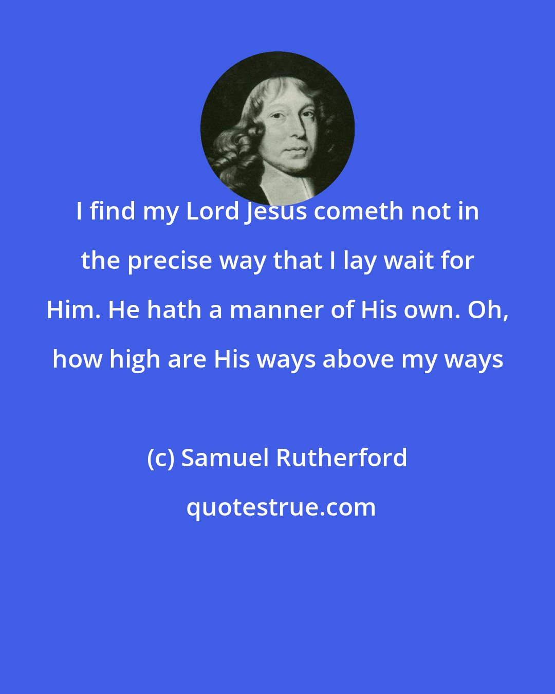 Samuel Rutherford: I find my Lord Jesus cometh not in the precise way that I lay wait for Him. He hath a manner of His own. Oh, how high are His ways above my ways