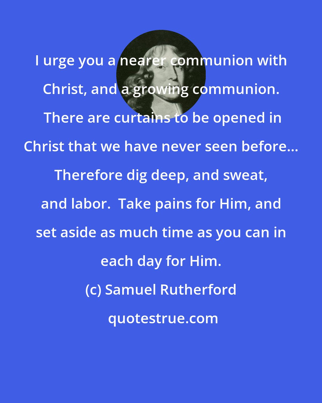 Samuel Rutherford: I urge you a nearer communion with Christ, and a growing communion.  There are curtains to be opened in Christ that we have never seen before... Therefore dig deep, and sweat, and labor.  Take pains for Him, and set aside as much time as you can in each day for Him.
