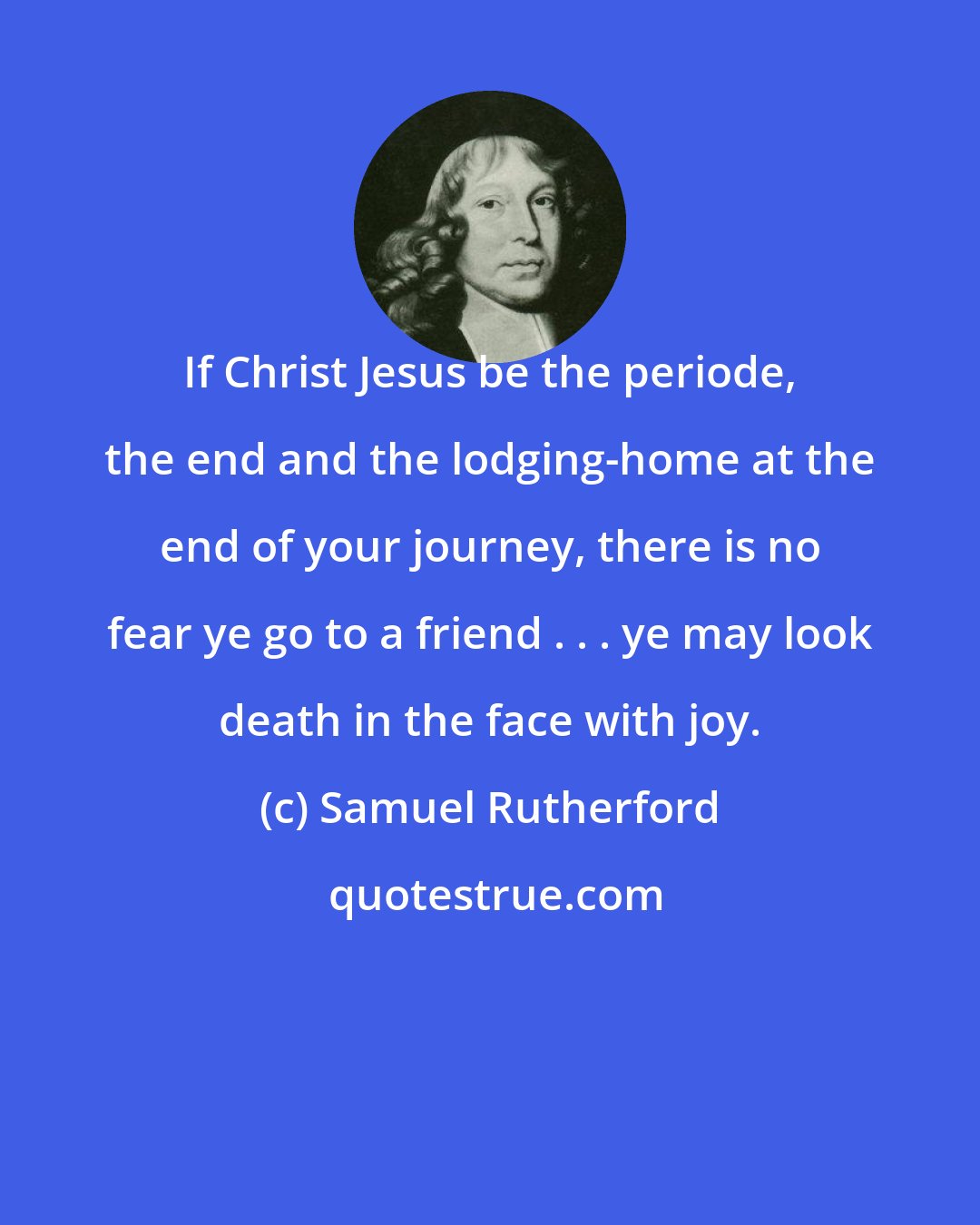 Samuel Rutherford: If Christ Jesus be the periode, the end and the lodging-home at the end of your journey, there is no fear ye go to a friend . . . ye may look death in the face with joy.