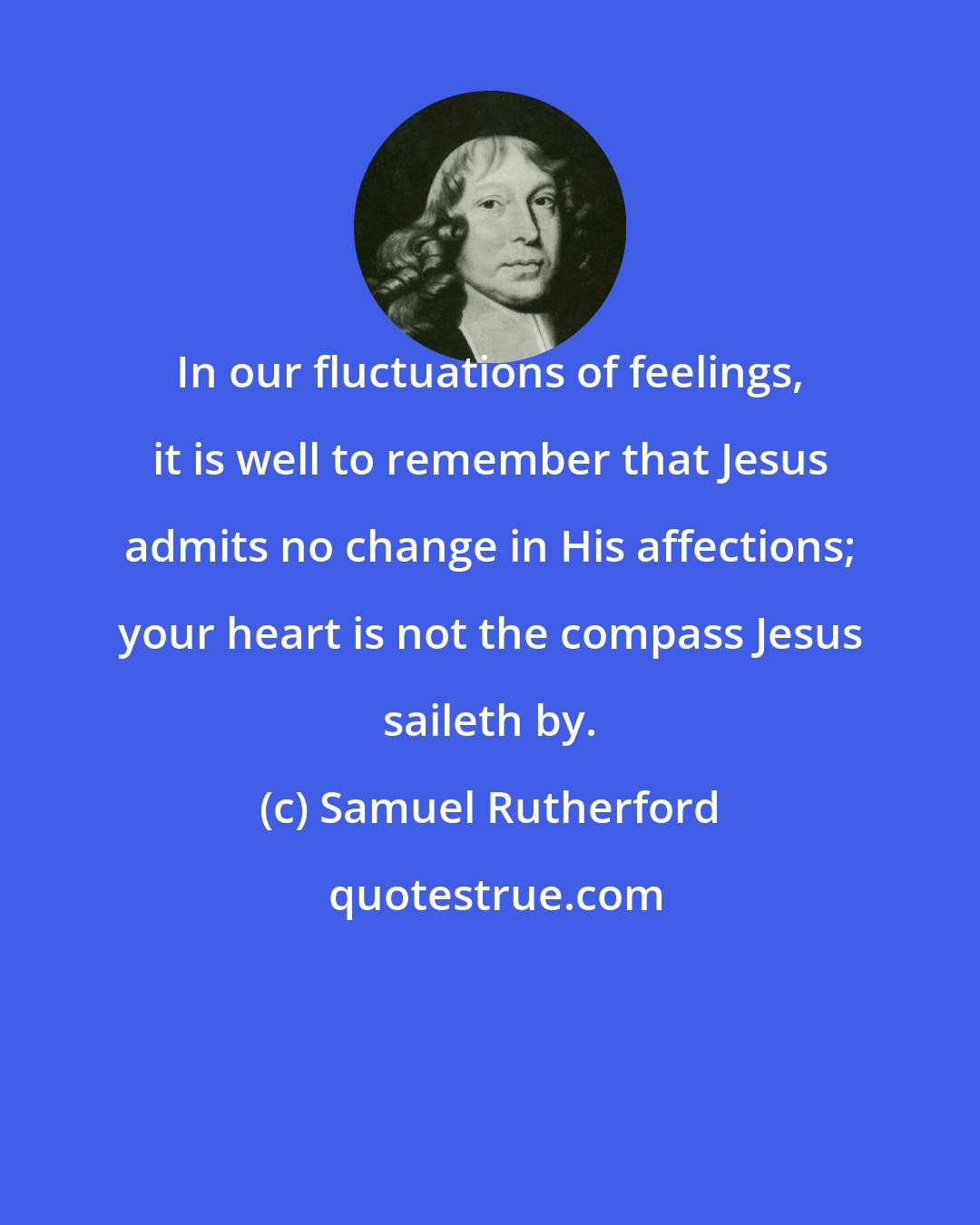 Samuel Rutherford: In our fluctuations of feelings, it is well to remember that Jesus admits no change in His affections; your heart is not the compass Jesus saileth by.