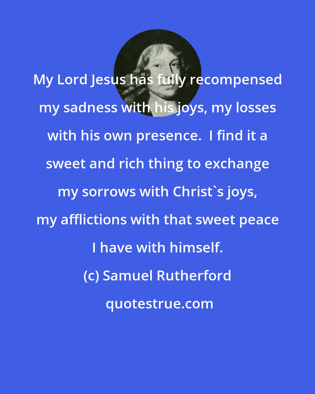 Samuel Rutherford: My Lord Jesus has fully recompensed my sadness with his joys, my losses with his own presence.  I find it a sweet and rich thing to exchange my sorrows with Christ's joys, my afflictions with that sweet peace I have with himself.