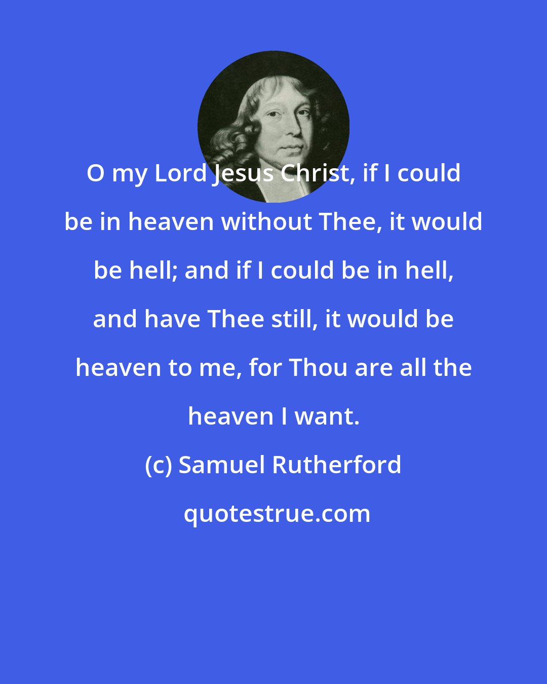 Samuel Rutherford: O my Lord Jesus Christ, if I could be in heaven without Thee, it would be hell; and if I could be in hell, and have Thee still, it would be heaven to me, for Thou are all the heaven I want.
