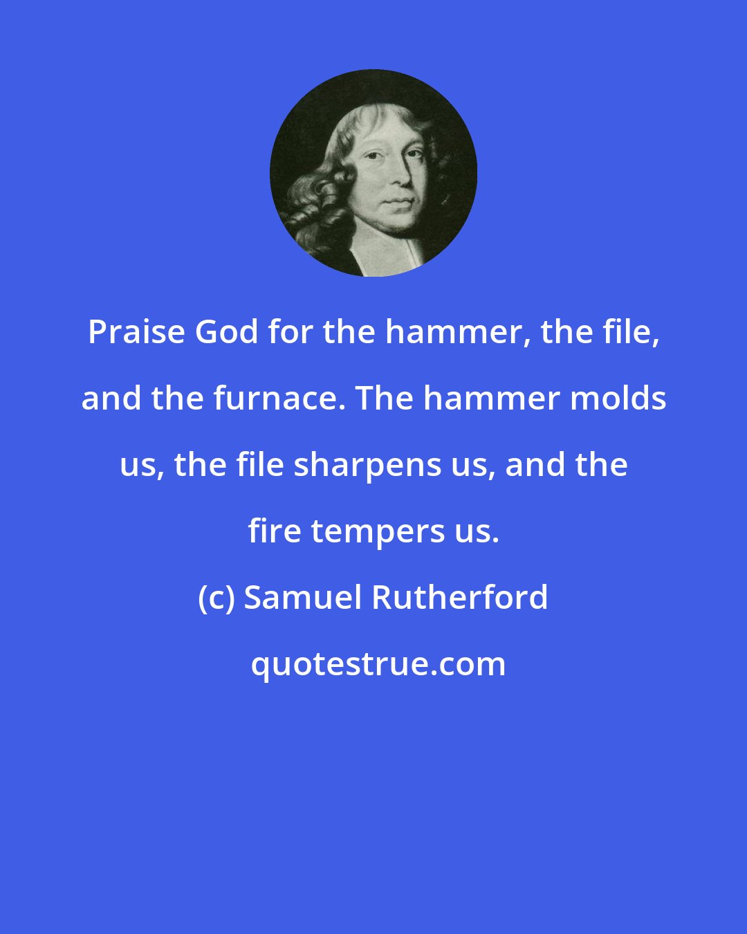Samuel Rutherford: Praise God for the hammer, the file, and the furnace. The hammer molds us, the file sharpens us, and the fire tempers us.
