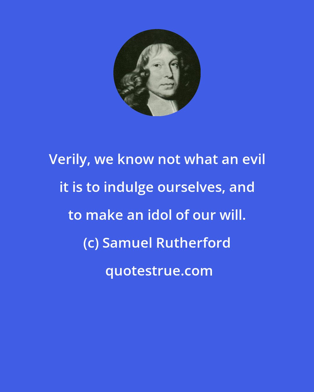 Samuel Rutherford: Verily, we know not what an evil it is to indulge ourselves, and to make an idol of our will.