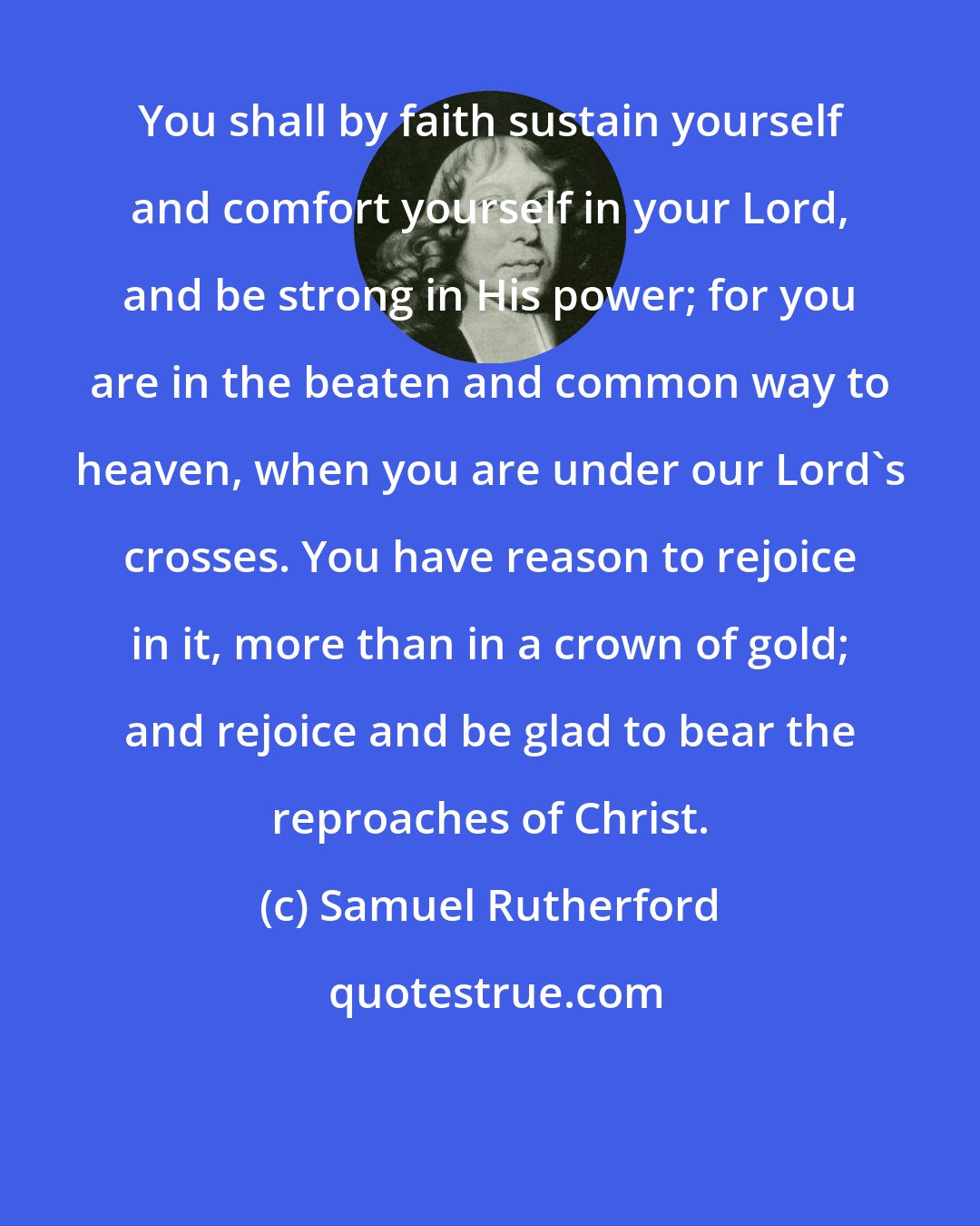Samuel Rutherford: You shall by faith sustain yourself and comfort yourself in your Lord, and be strong in His power; for you are in the beaten and common way to heaven, when you are under our Lord's crosses. You have reason to rejoice in it, more than in a crown of gold; and rejoice and be glad to bear the reproaches of Christ.