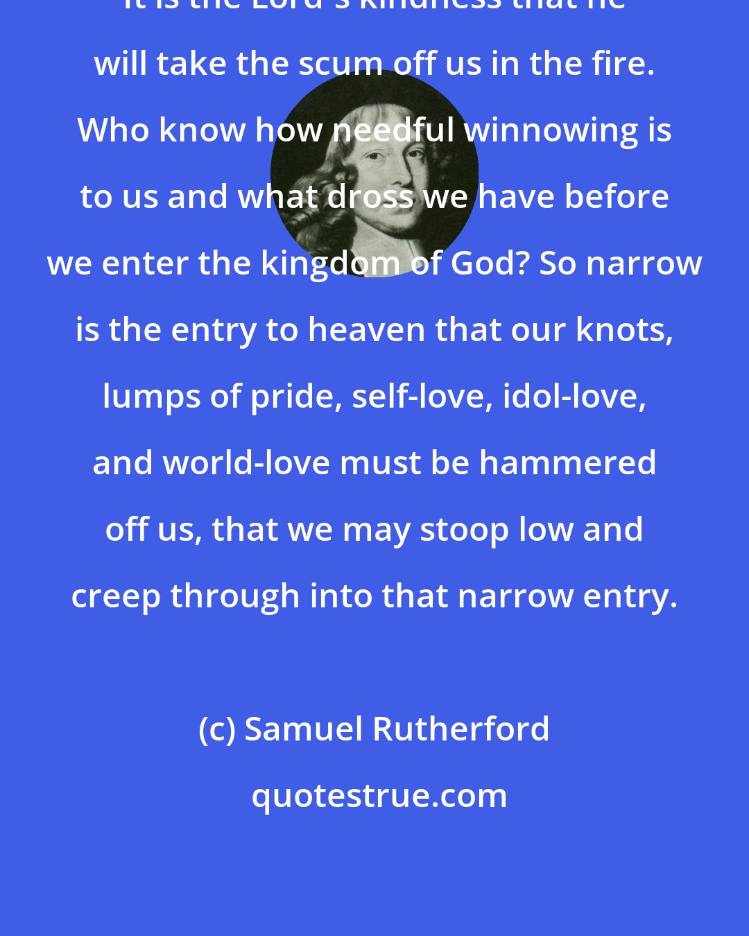 Samuel Rutherford: It is the Lord's kindness that he will take the scum off us in the fire. Who know how needful winnowing is to us and what dross we have before we enter the kingdom of God? So narrow is the entry to heaven that our knots, lumps of pride, self-love, idol-love, and world-love must be hammered off us, that we may stoop low and creep through into that narrow entry.