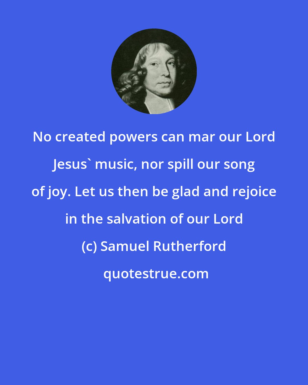 Samuel Rutherford: No created powers can mar our Lord Jesus' music, nor spill our song of joy. Let us then be glad and rejoice in the salvation of our Lord