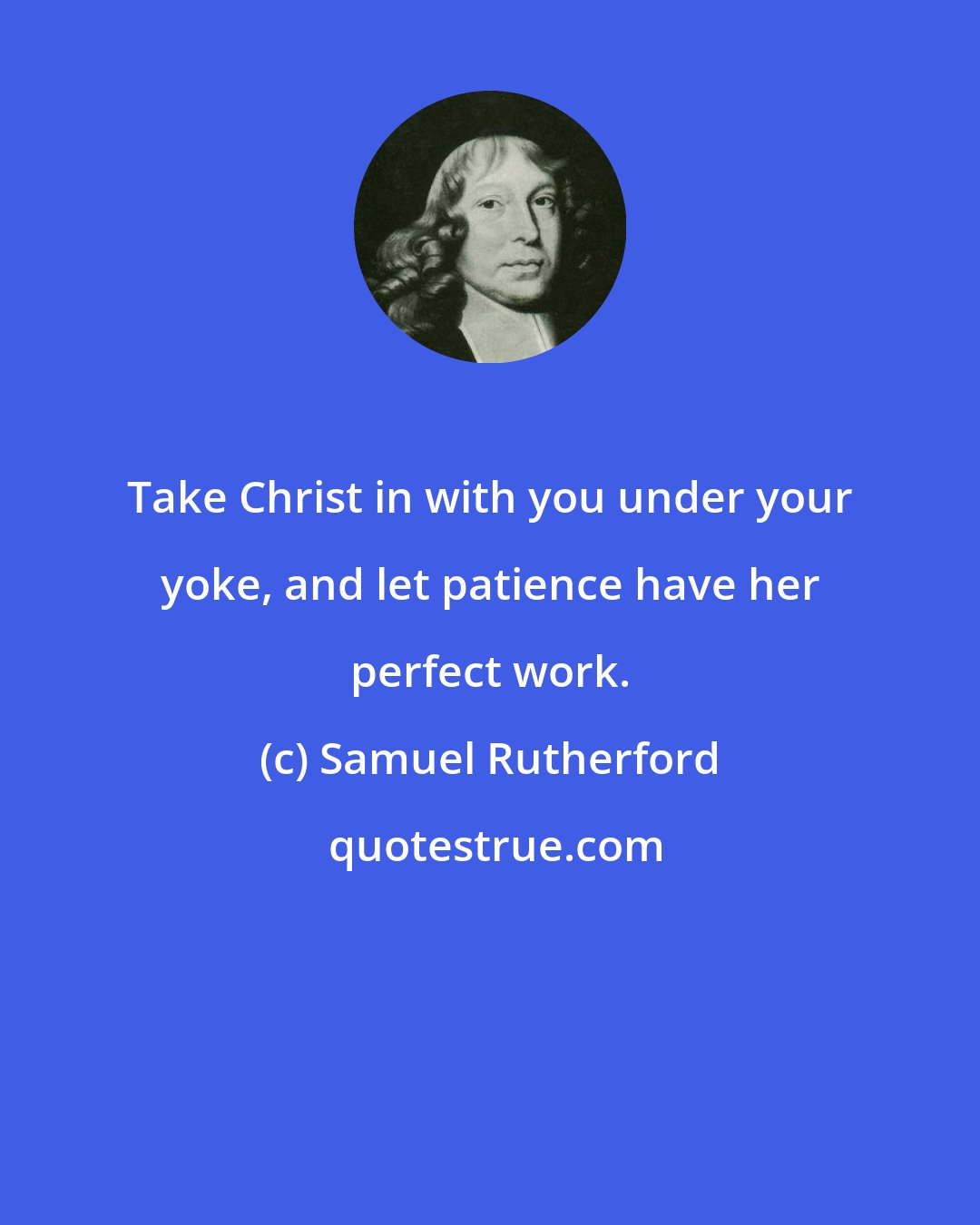 Samuel Rutherford: Take Christ in with you under your yoke, and let patience have her perfect work.
