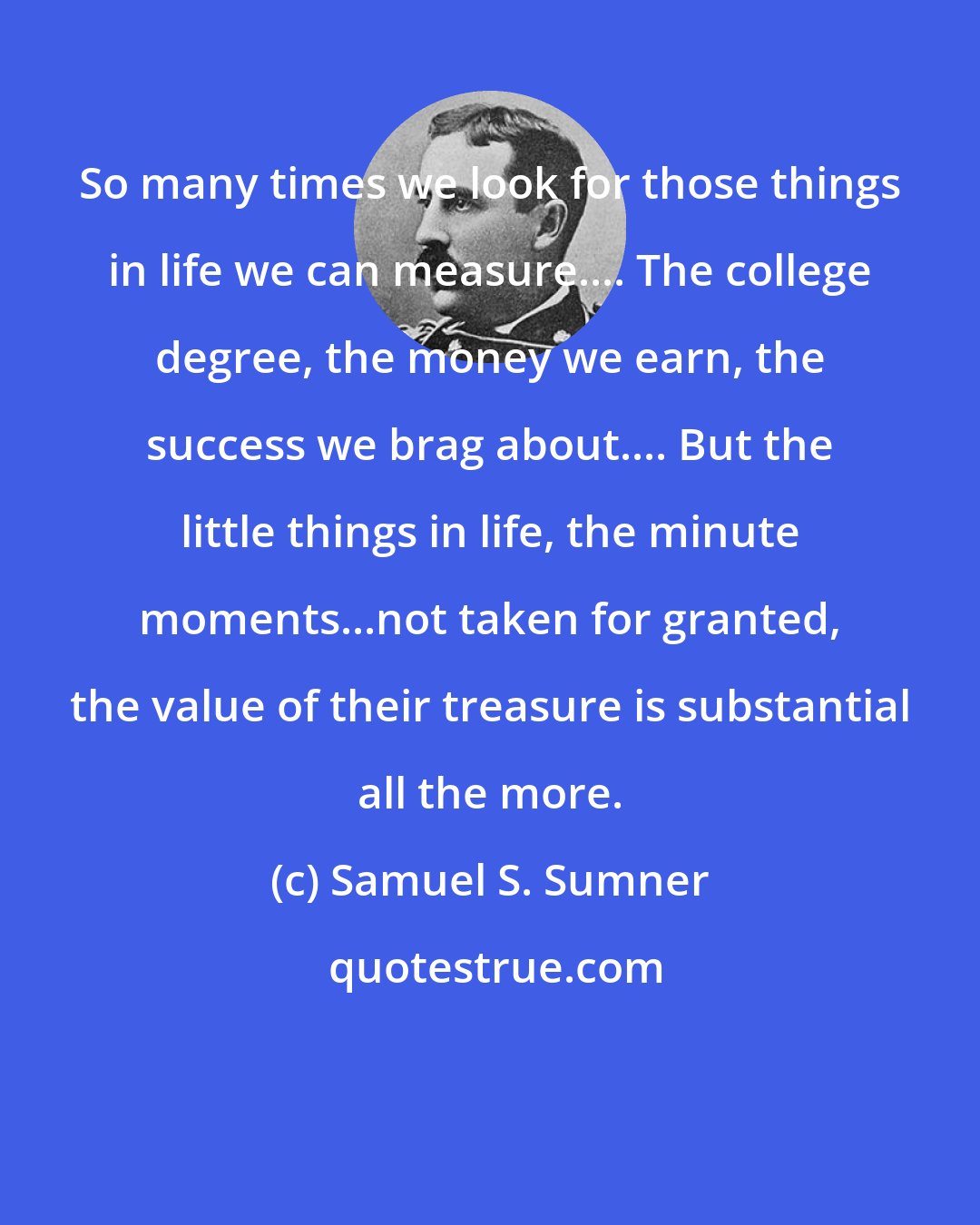 Samuel S. Sumner: So many times we look for those things in life we can measure.... The college degree, the money we earn, the success we brag about.... But the little things in life, the minute moments...not taken for granted, the value of their treasure is substantial all the more.