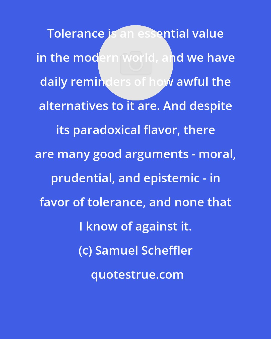 Samuel Scheffler: Tolerance is an essential value in the modern world, and we have daily reminders of how awful the alternatives to it are. And despite its paradoxical flavor, there are many good arguments - moral, prudential, and epistemic - in favor of tolerance, and none that I know of against it.