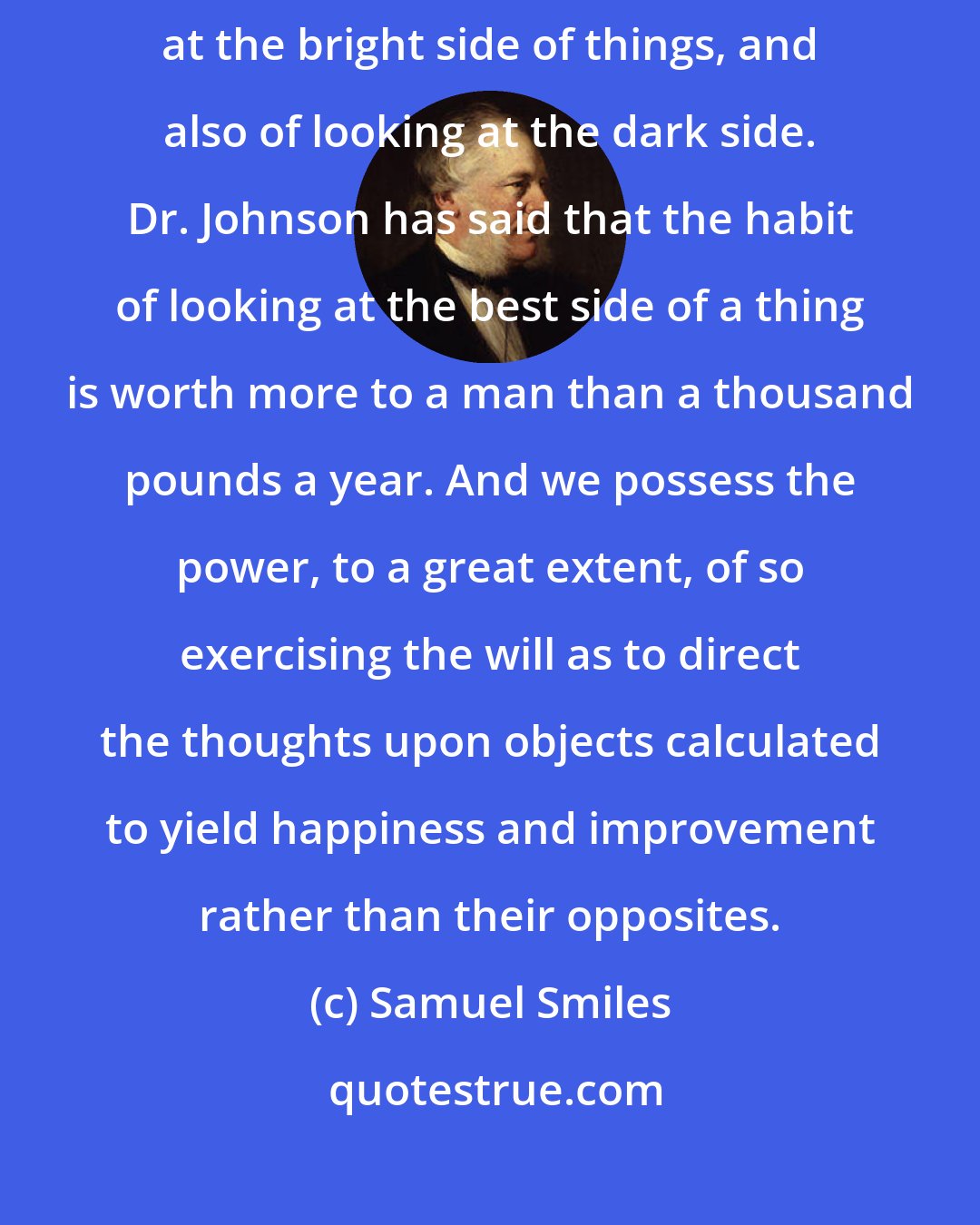 Samuel Smiles: Even happiness itself may become habitual. There is a habit of looking at the bright side of things, and also of looking at the dark side. Dr. Johnson has said that the habit of looking at the best side of a thing is worth more to a man than a thousand pounds a year. And we possess the power, to a great extent, of so exercising the will as to direct the thoughts upon objects calculated to yield happiness and improvement rather than their opposites.