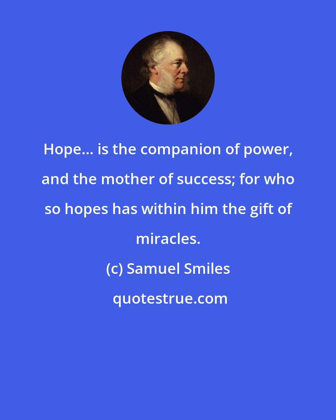 Samuel Smiles: Hope... is the companion of power, and the mother of success; for who so hopes has within him the gift of miracles.