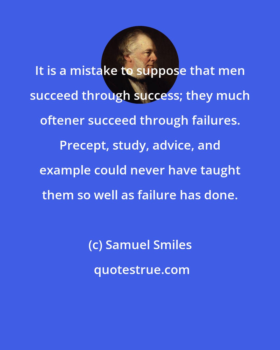 Samuel Smiles: It is a mistake to suppose that men succeed through success; they much oftener succeed through failures. Precept, study, advice, and example could never have taught them so well as failure has done.