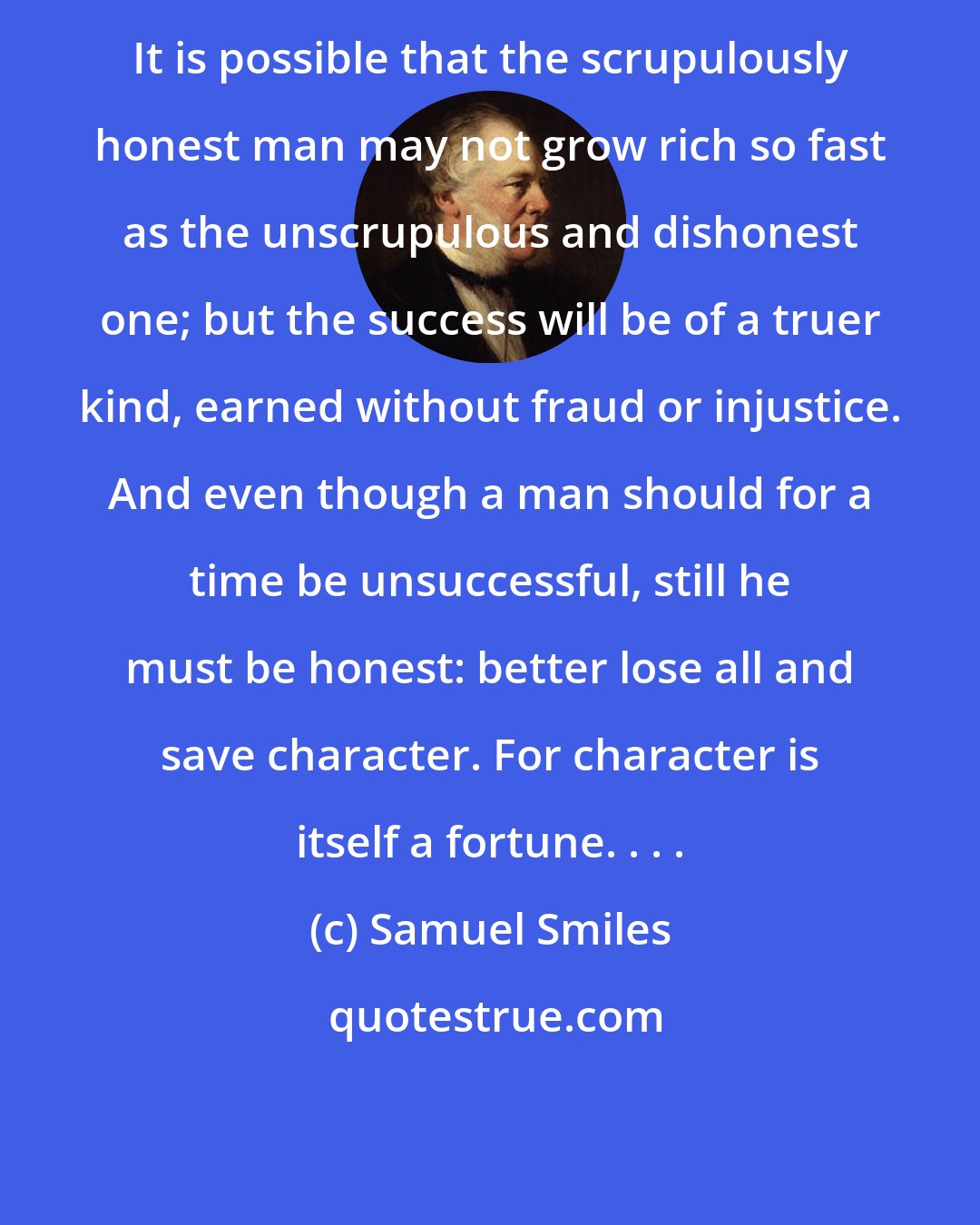 Samuel Smiles: It is possible that the scrupulously honest man may not grow rich so fast as the unscrupulous and dishonest one; but the success will be of a truer kind, earned without fraud or injustice. And even though a man should for a time be unsuccessful, still he must be honest: better lose all and save character. For character is itself a fortune. . . .