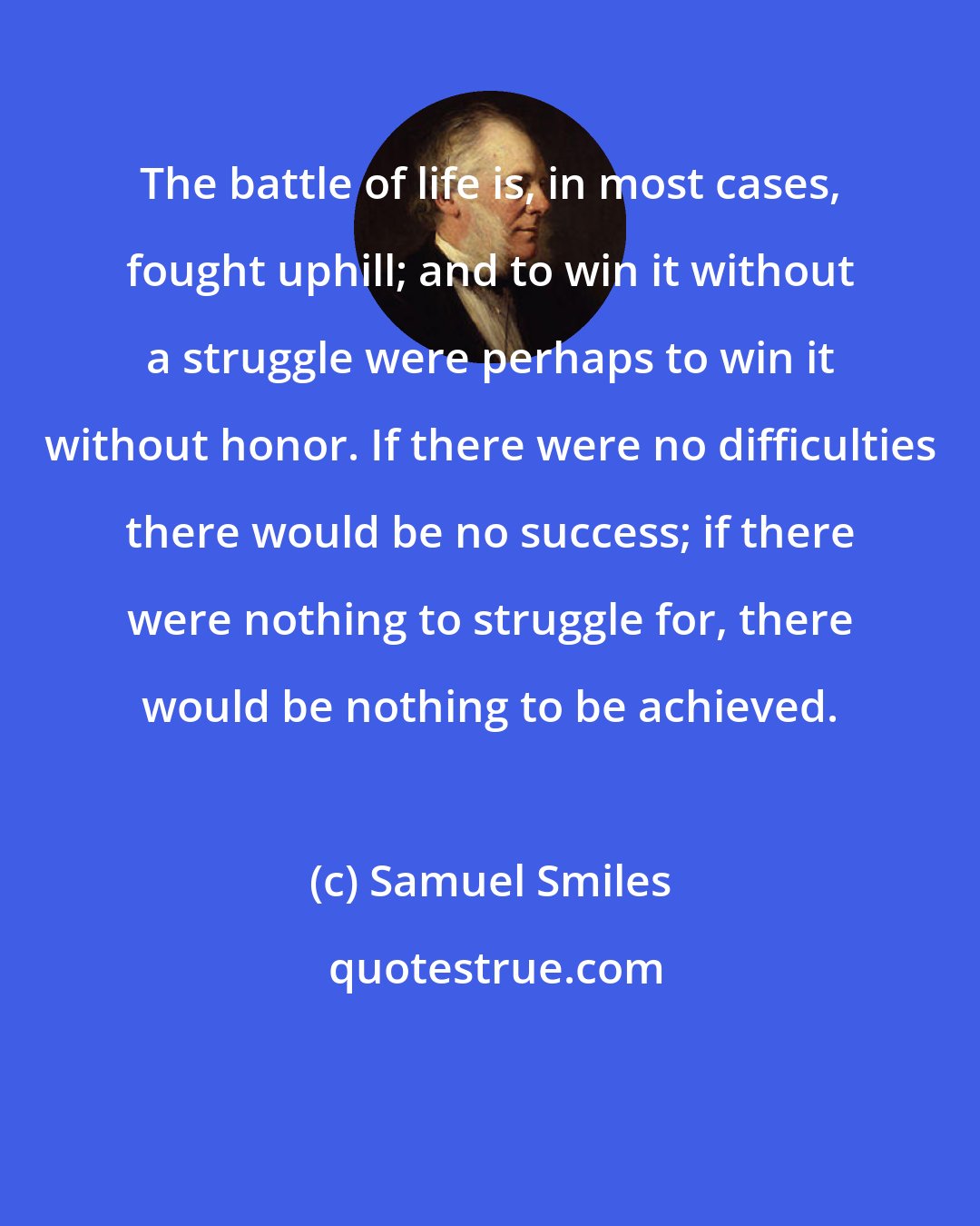 Samuel Smiles: The battle of life is, in most cases, fought uphill; and to win it without a struggle were perhaps to win it without honor. If there were no difficulties there would be no success; if there were nothing to struggle for, there would be nothing to be achieved.