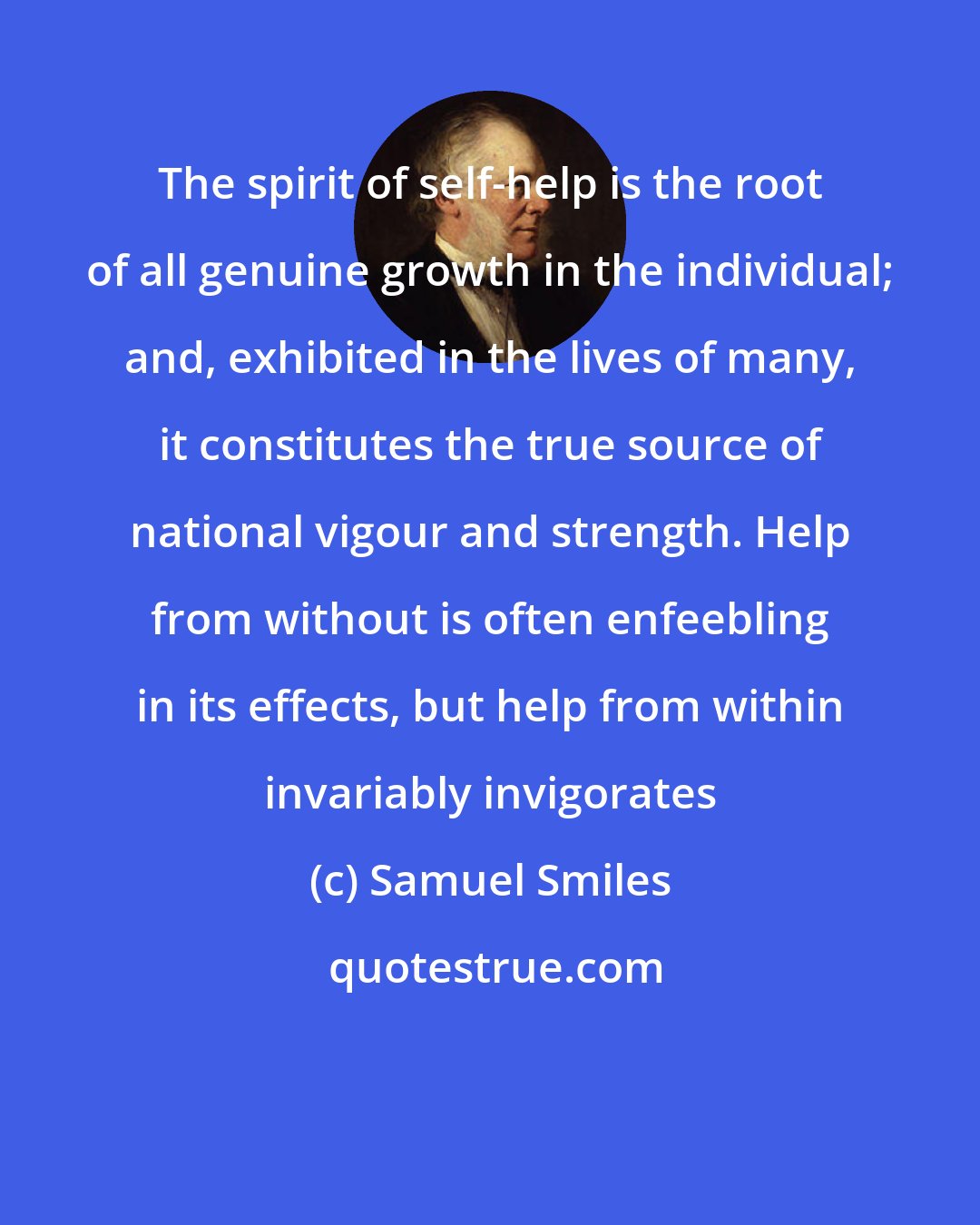 Samuel Smiles: The spirit of self-help is the root of all genuine growth in the individual; and, exhibited in the lives of many, it constitutes the true source of national vigour and strength. Help from without is often enfeebling in its effects, but help from within invariably invigorates