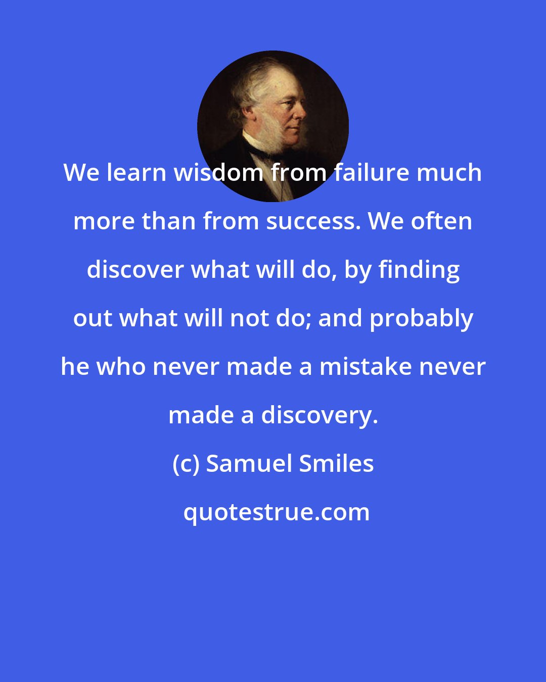 Samuel Smiles: We learn wisdom from failure much more than from success. We often discover what will do, by finding out what will not do; and probably he who never made a mistake never made a discovery.