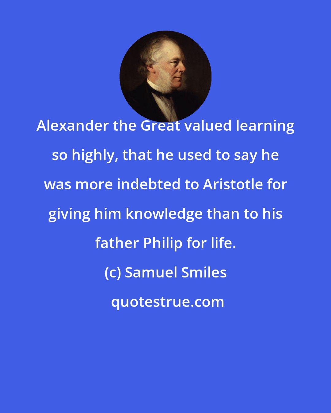 Samuel Smiles: Alexander the Great valued learning so highly, that he used to say he was more indebted to Aristotle for giving him knowledge than to his father Philip for life.