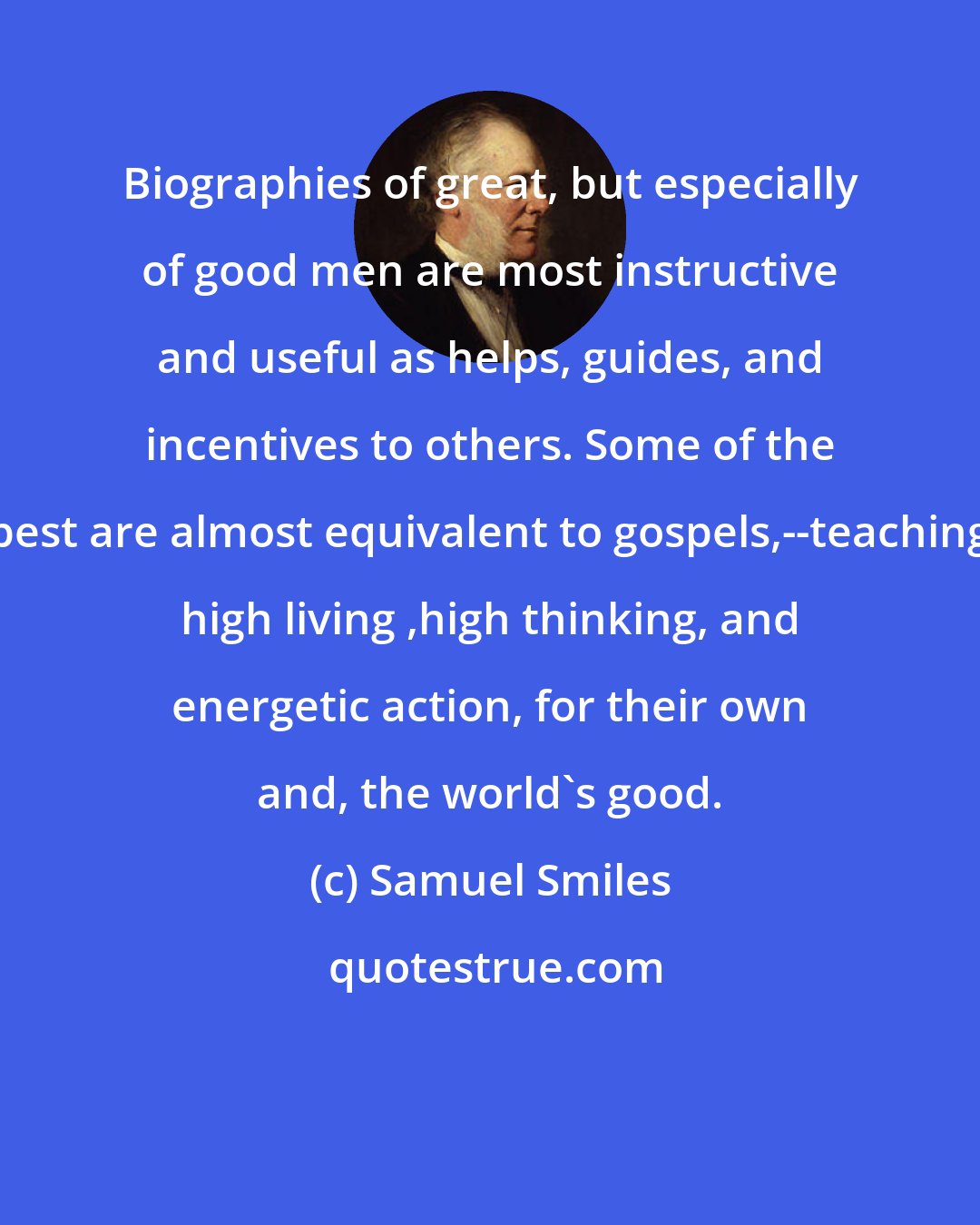 Samuel Smiles: Biographies of great, but especially of good men are most instructive and useful as helps, guides, and incentives to others. Some of the best are almost equivalent to gospels,--teaching high living ,high thinking, and energetic action, for their own and, the world's good.