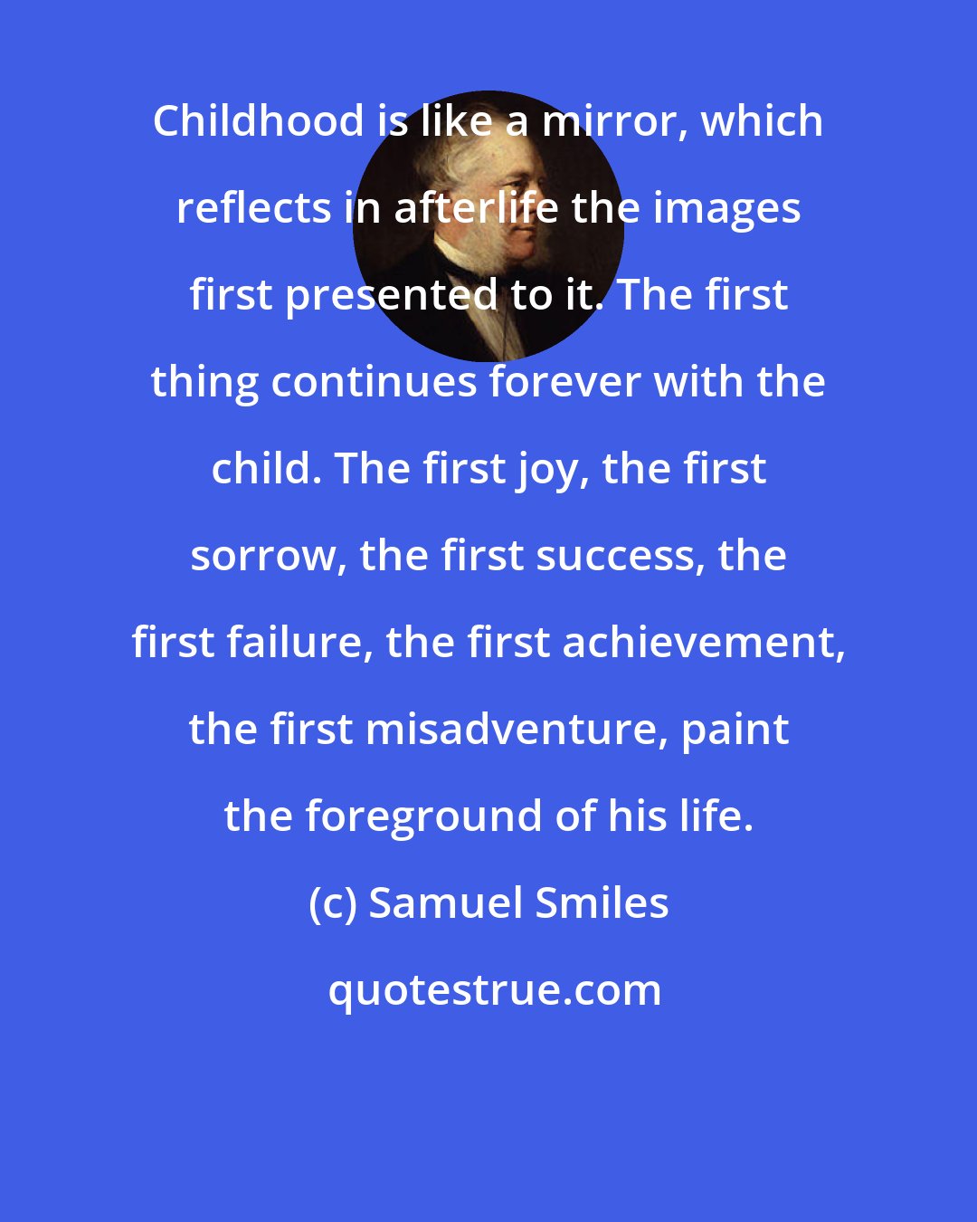 Samuel Smiles: Childhood is like a mirror, which reflects in afterlife the images first presented to it. The first thing continues forever with the child. The first joy, the first sorrow, the first success, the first failure, the first achievement, the first misadventure, paint the foreground of his life.