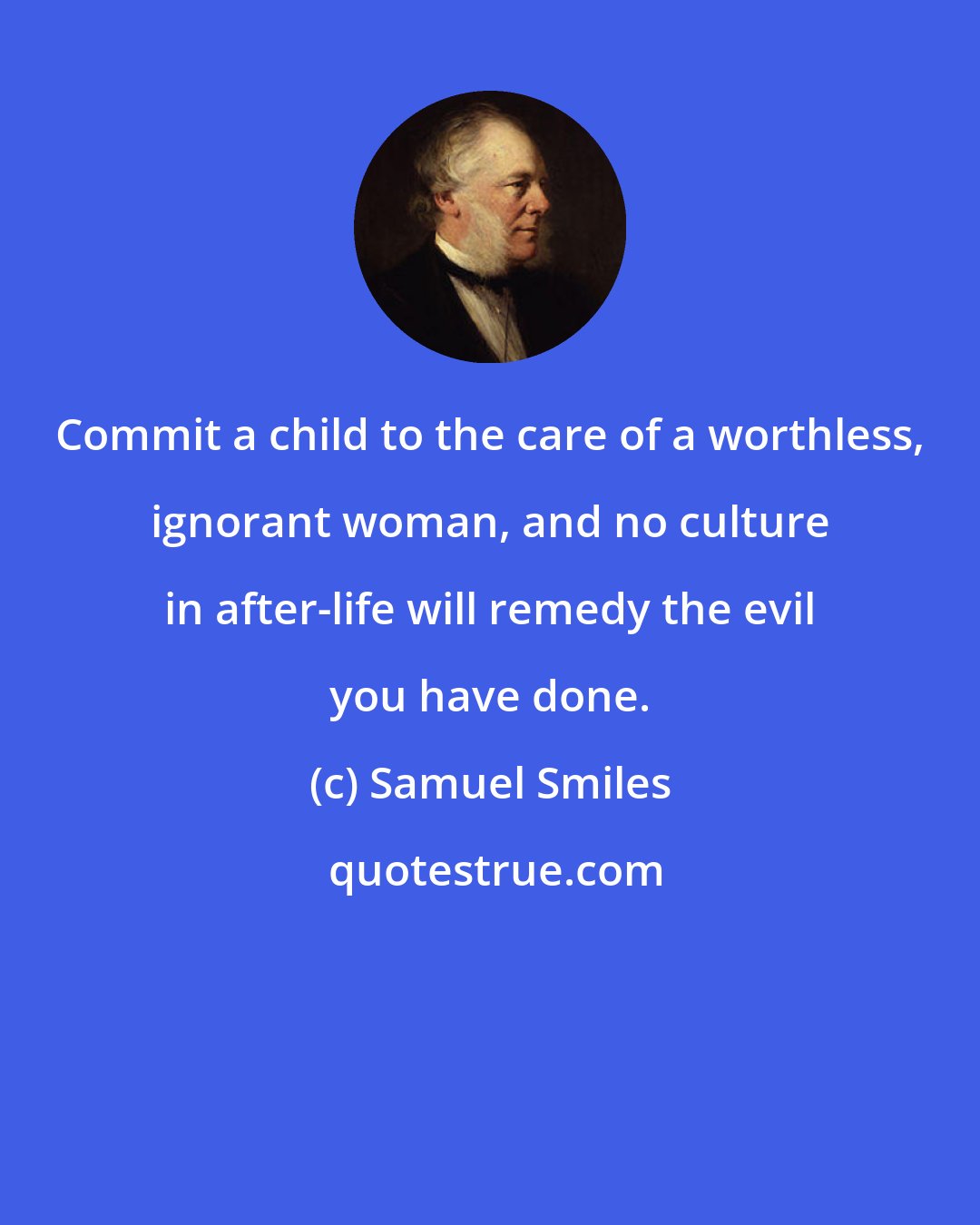 Samuel Smiles: Commit a child to the care of a worthless, ignorant woman, and no culture in after-life will remedy the evil you have done.