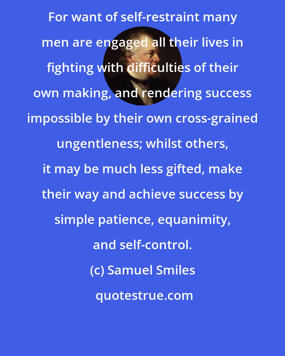 Samuel Smiles: For want of self-restraint many men are engaged all their lives in fighting with difficulties of their own making, and rendering success impossible by their own cross-grained ungentleness; whilst others, it may be much less gifted, make their way and achieve success by simple patience, equanimity, and self-control.