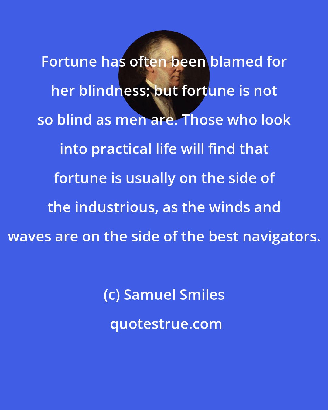 Samuel Smiles: Fortune has often been blamed for her blindness; but fortune is not so blind as men are. Those who look into practical life will find that fortune is usually on the side of the industrious, as the winds and waves are on the side of the best navigators.