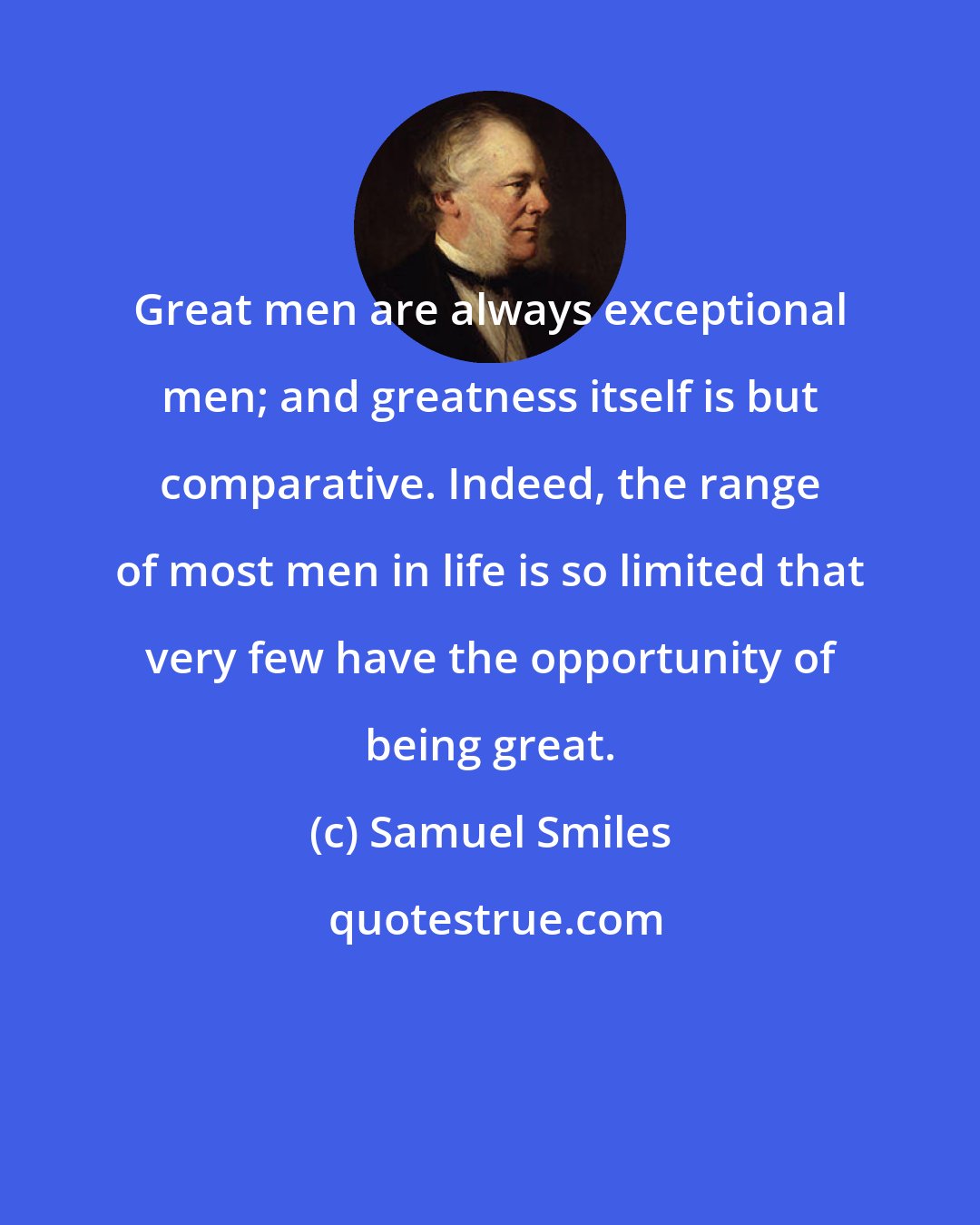 Samuel Smiles: Great men are always exceptional men; and greatness itself is but comparative. Indeed, the range of most men in life is so limited that very few have the opportunity of being great.