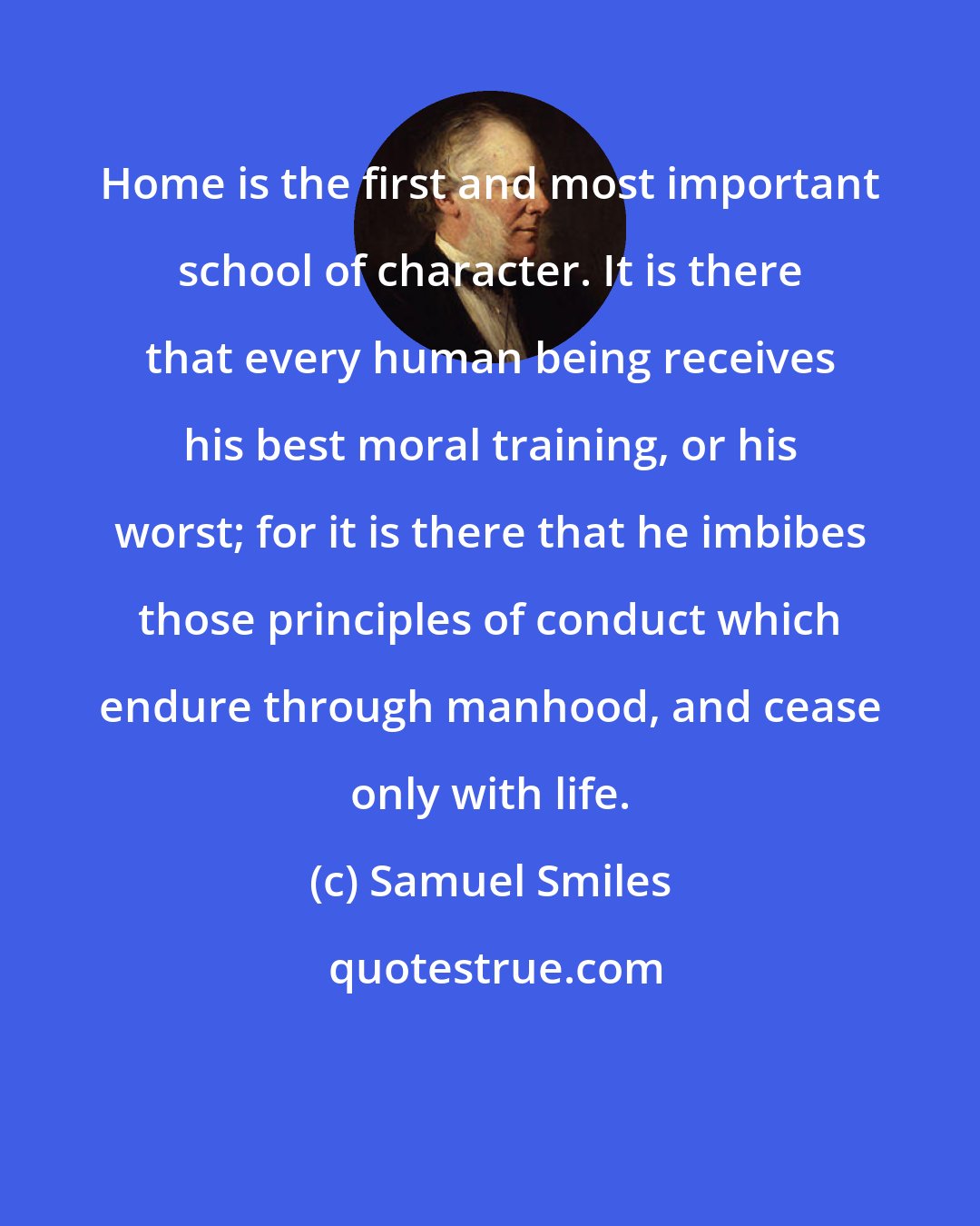 Samuel Smiles: Home is the first and most important school of character. It is there that every human being receives his best moral training, or his worst; for it is there that he imbibes those principles of conduct which endure through manhood, and cease only with life.