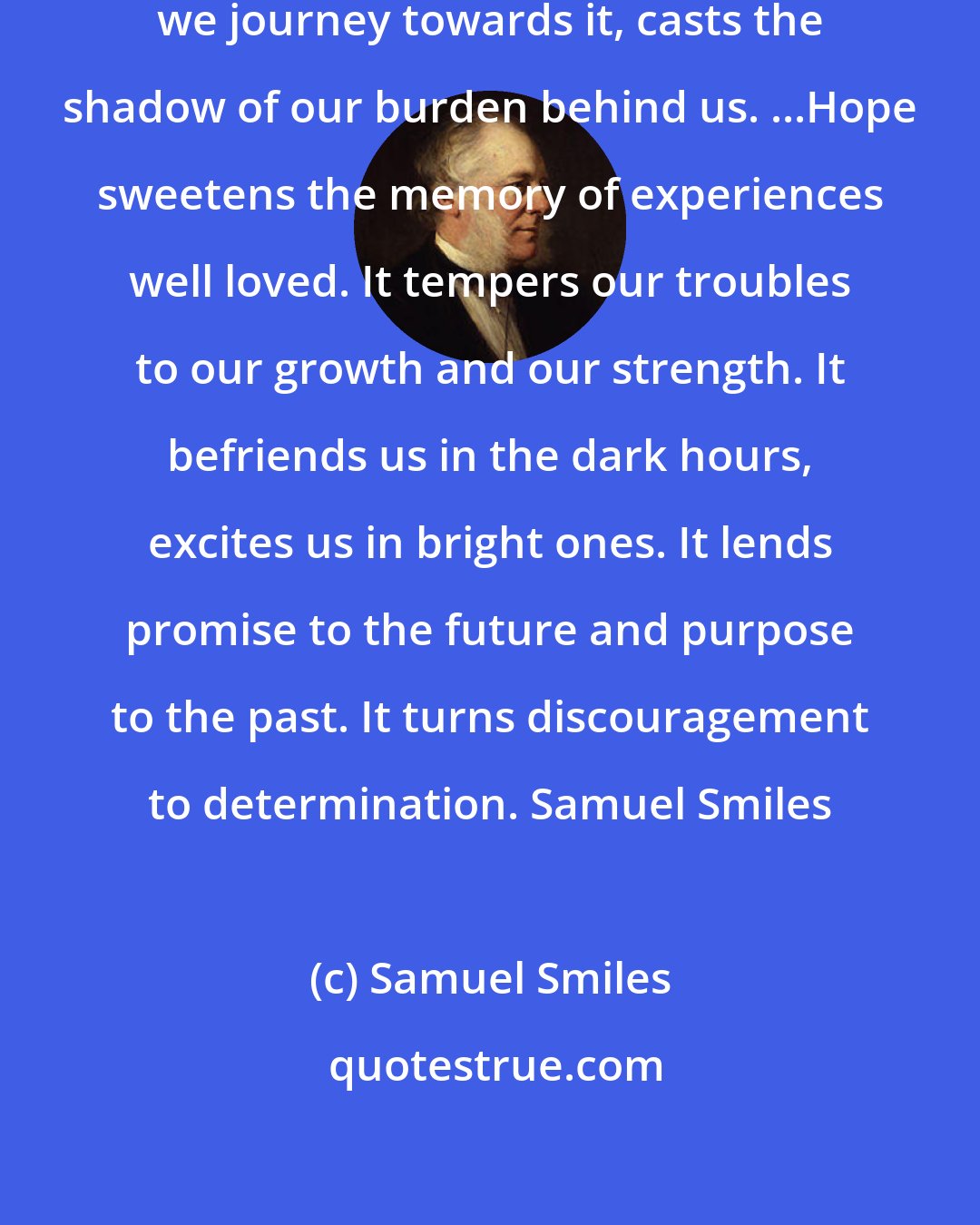 Samuel Smiles: Hope is like the sun, which, as we journey towards it, casts the shadow of our burden behind us. ...Hope sweetens the memory of experiences well loved. It tempers our troubles to our growth and our strength. It befriends us in the dark hours, excites us in bright ones. It lends promise to the future and purpose to the past. It turns discouragement to determination. Samuel Smiles