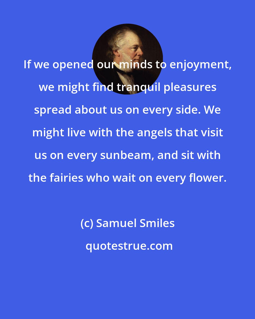 Samuel Smiles: If we opened our minds to enjoyment, we might find tranquil pleasures spread about us on every side. We might live with the angels that visit us on every sunbeam, and sit with the fairies who wait on every flower.