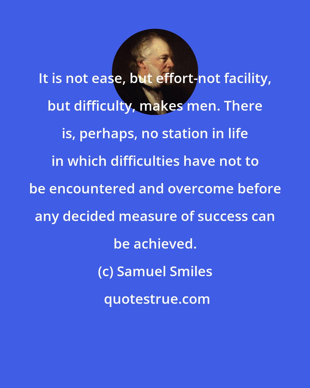 Samuel Smiles: It is not ease, but effort-not facility, but difficulty, makes men. There is, perhaps, no station in life in which difficulties have not to be encountered and overcome before any decided measure of success can be achieved.