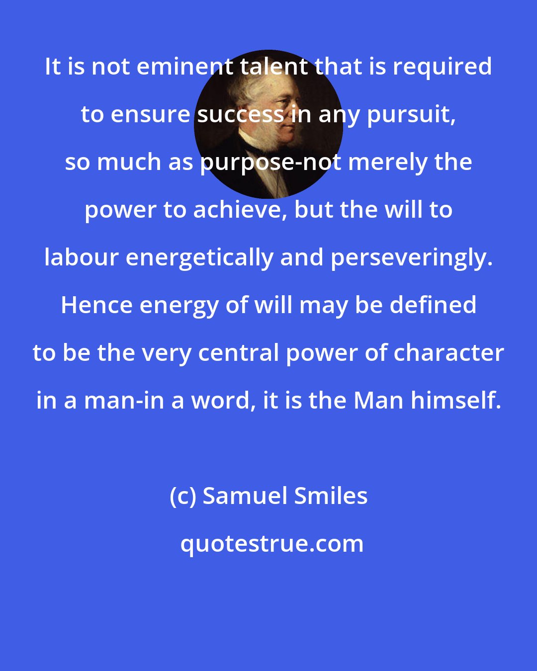 Samuel Smiles: It is not eminent talent that is required to ensure success in any pursuit, so much as purpose-not merely the power to achieve, but the will to labour energetically and perseveringly. Hence energy of will may be defined to be the very central power of character in a man-in a word, it is the Man himself.