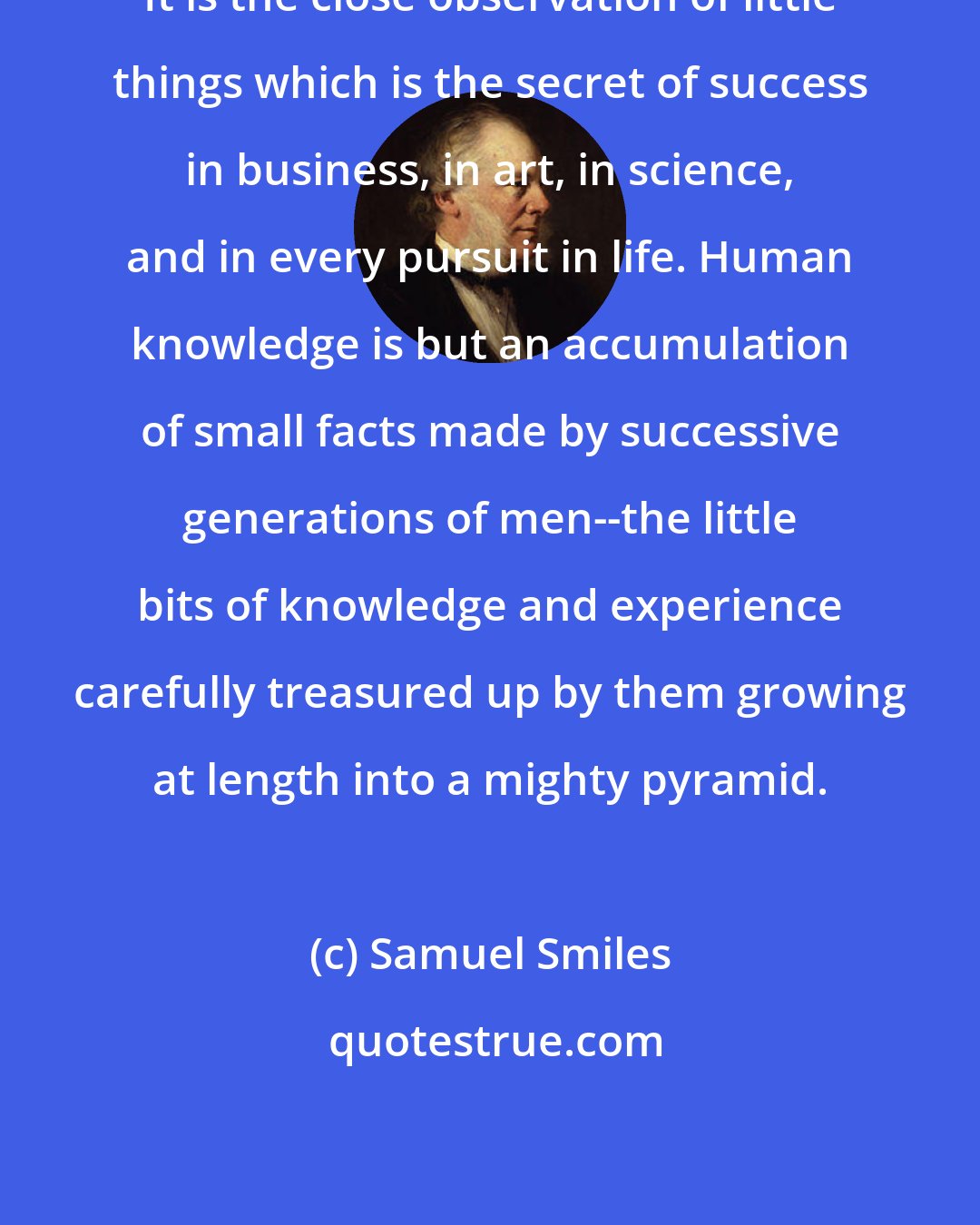 Samuel Smiles: It is the close observation of little things which is the secret of success in business, in art, in science, and in every pursuit in life. Human knowledge is but an accumulation of small facts made by successive generations of men--the little bits of knowledge and experience carefully treasured up by them growing at length into a mighty pyramid.