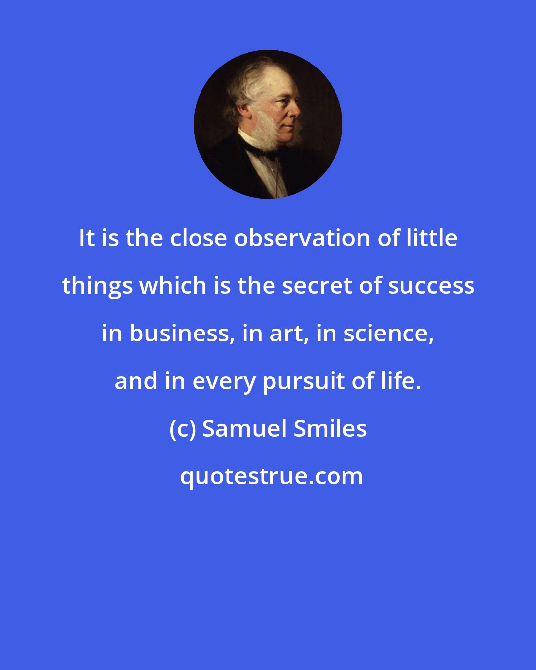 Samuel Smiles: It is the close observation of little things which is the secret of success in business, in art, in science, and in every pursuit of life.