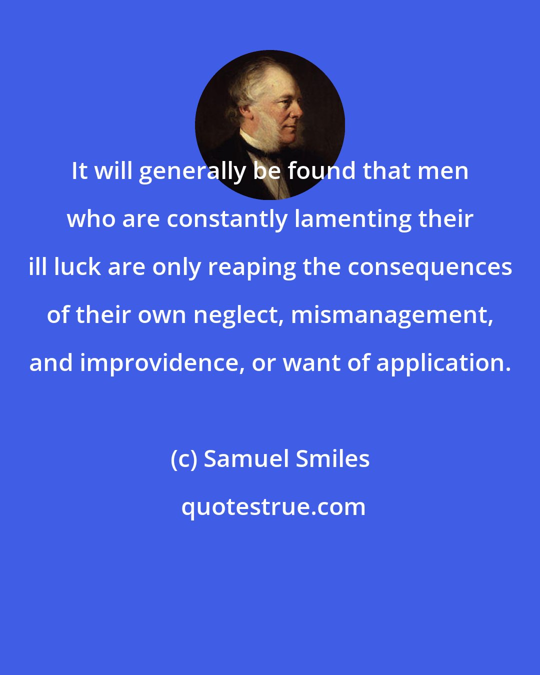 Samuel Smiles: It will generally be found that men who are constantly lamenting their ill luck are only reaping the consequences of their own neglect, mismanagement, and improvidence, or want of application.