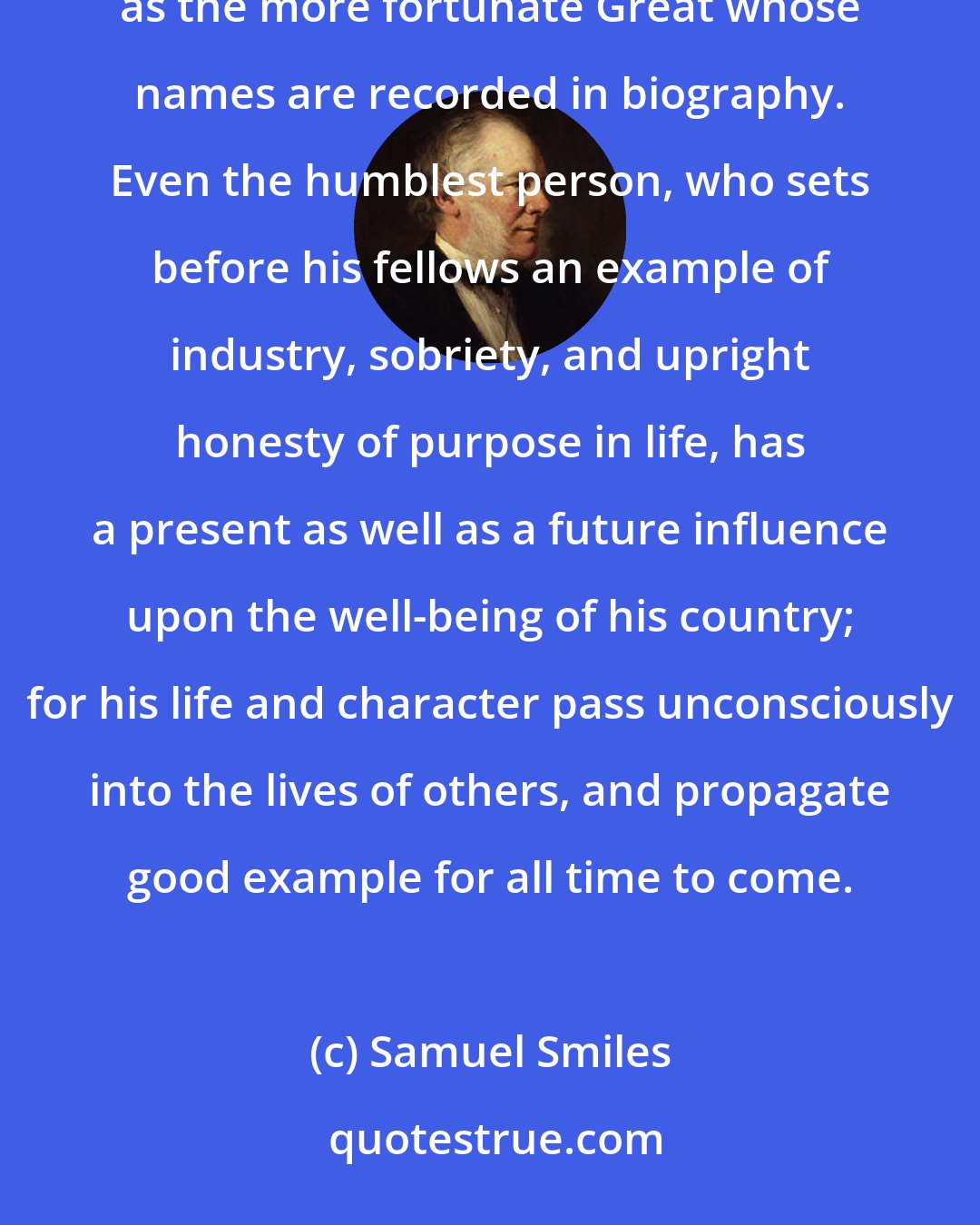 Samuel Smiles: Many are the lives of men unwritten, which have nevertheless as powerfully influenced civilization and progress as the more fortunate Great whose names are recorded in biography. Even the humblest person, who sets before his fellows an example of industry, sobriety, and upright honesty of purpose in life, has a present as well as a future influence upon the well-being of his country; for his life and character pass unconsciously into the lives of others, and propagate good example for all time to come.