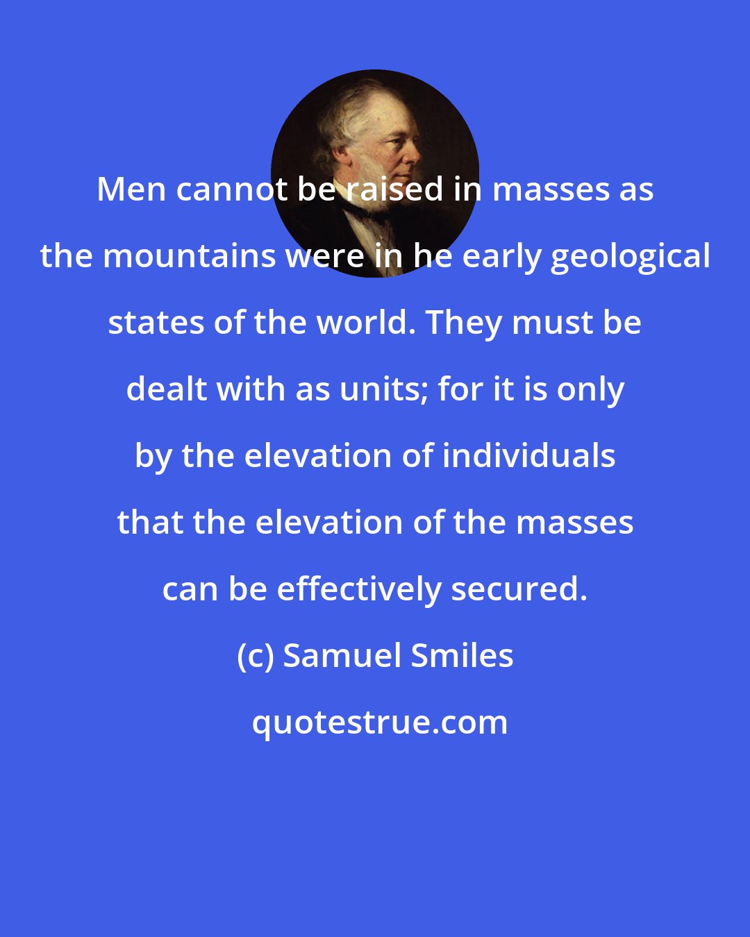 Samuel Smiles: Men cannot be raised in masses as the mountains were in he early geological states of the world. They must be dealt with as units; for it is only by the elevation of individuals that the elevation of the masses can be effectively secured.