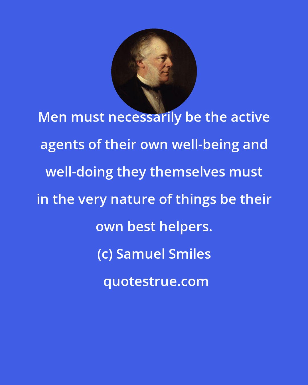 Samuel Smiles: Men must necessarily be the active agents of their own well-being and well-doing they themselves must in the very nature of things be their own best helpers.