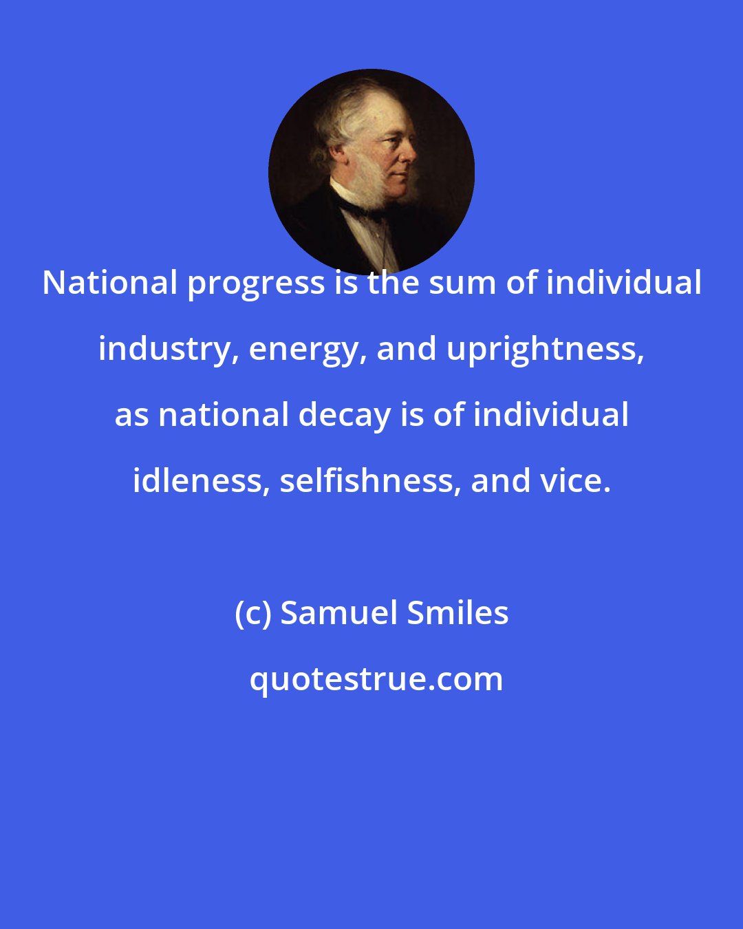 Samuel Smiles: National progress is the sum of individual industry, energy, and uprightness, as national decay is of individual idleness, selfishness, and vice.