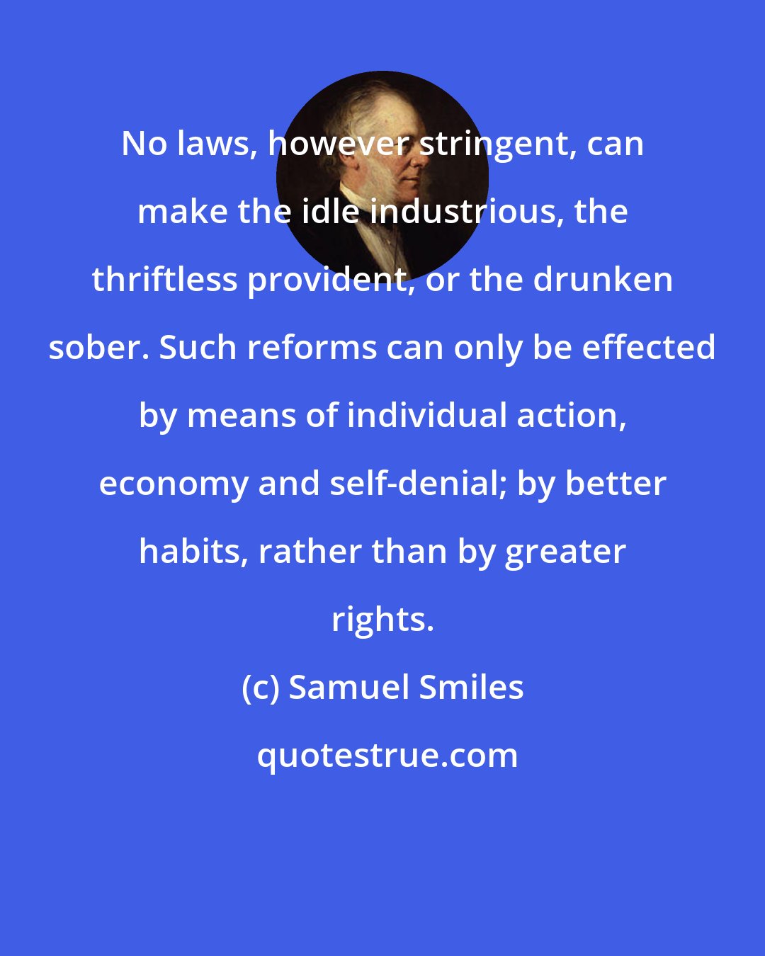 Samuel Smiles: No laws, however stringent, can make the idle industrious, the thriftless provident, or the drunken sober. Such reforms can only be effected by means of individual action, economy and self-denial; by better habits, rather than by greater rights.