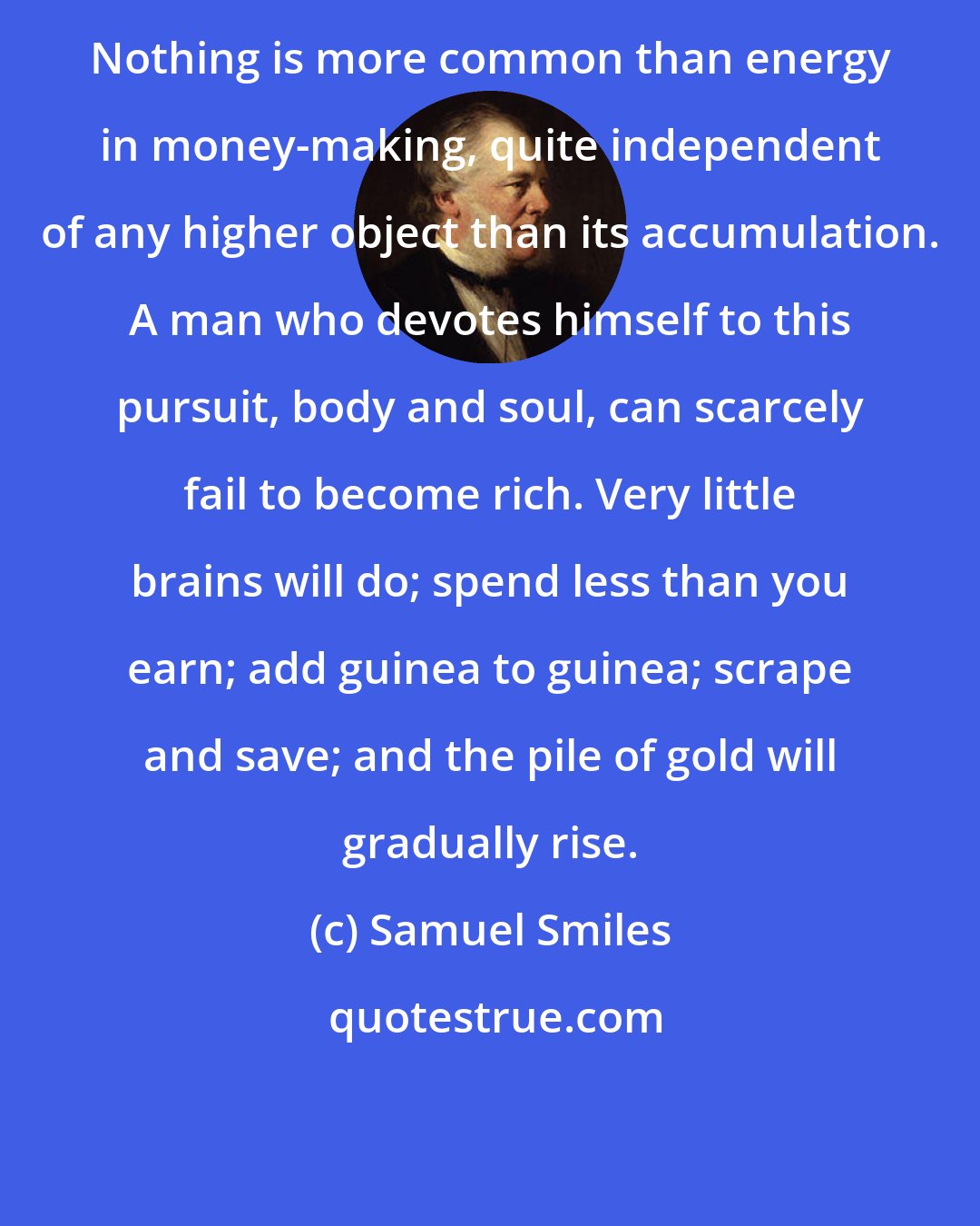 Samuel Smiles: Nothing is more common than energy in money-making, quite independent of any higher object than its accumulation. A man who devotes himself to this pursuit, body and soul, can scarcely fail to become rich. Very little brains will do; spend less than you earn; add guinea to guinea; scrape and save; and the pile of gold will gradually rise.