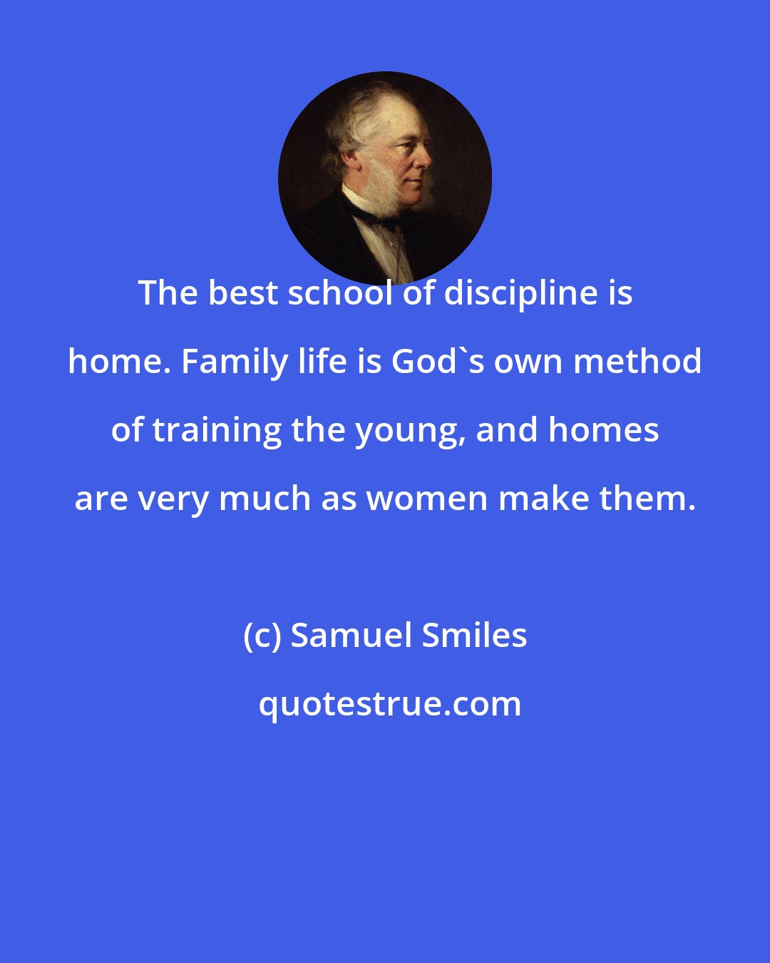 Samuel Smiles: The best school of discipline is home. Family life is God's own method of training the young, and homes are very much as women make them.