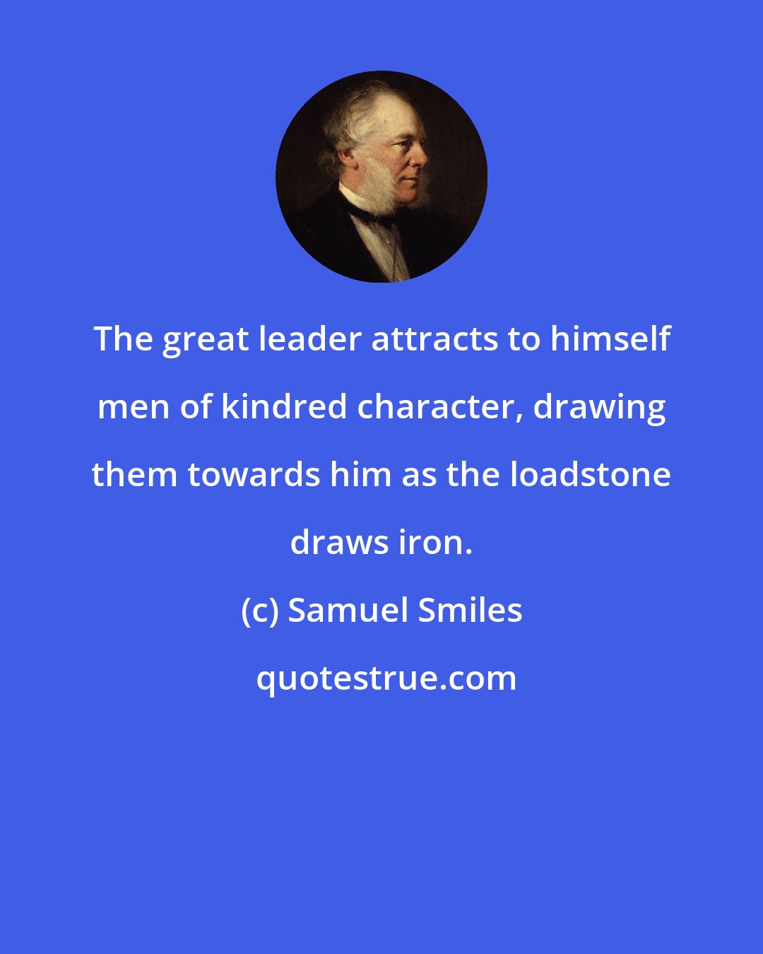 Samuel Smiles: The great leader attracts to himself men of kindred character, drawing them towards him as the loadstone draws iron.