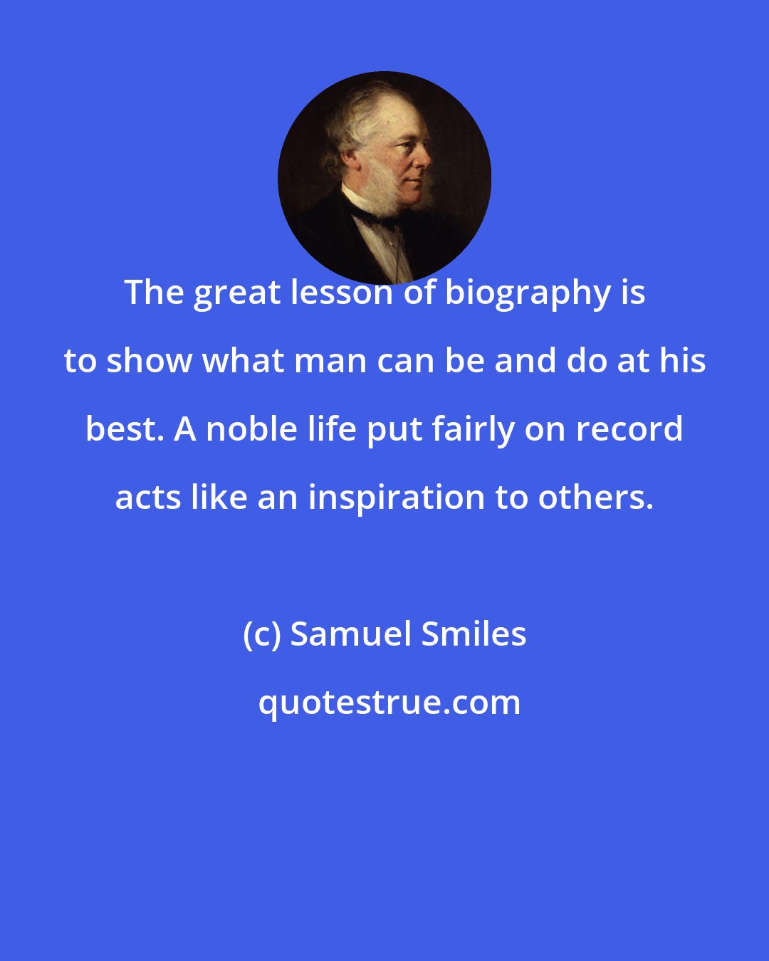 Samuel Smiles: The great lesson of biography is to show what man can be and do at his best. A noble life put fairly on record acts like an inspiration to others.