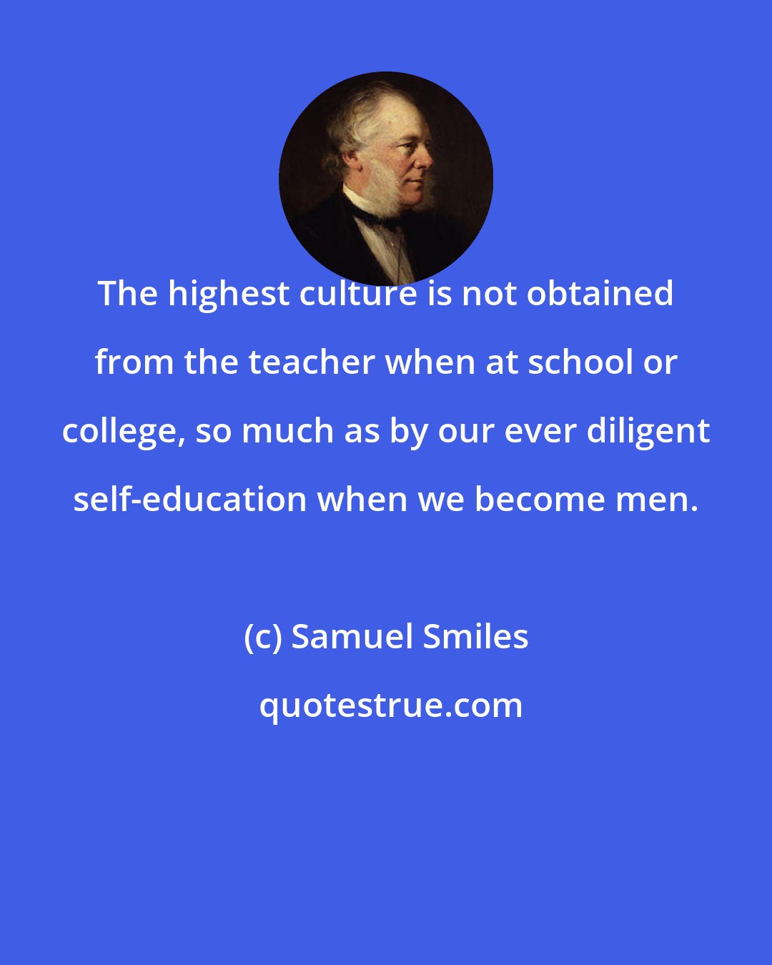 Samuel Smiles: The highest culture is not obtained from the teacher when at school or college, so much as by our ever diligent self-education when we become men.