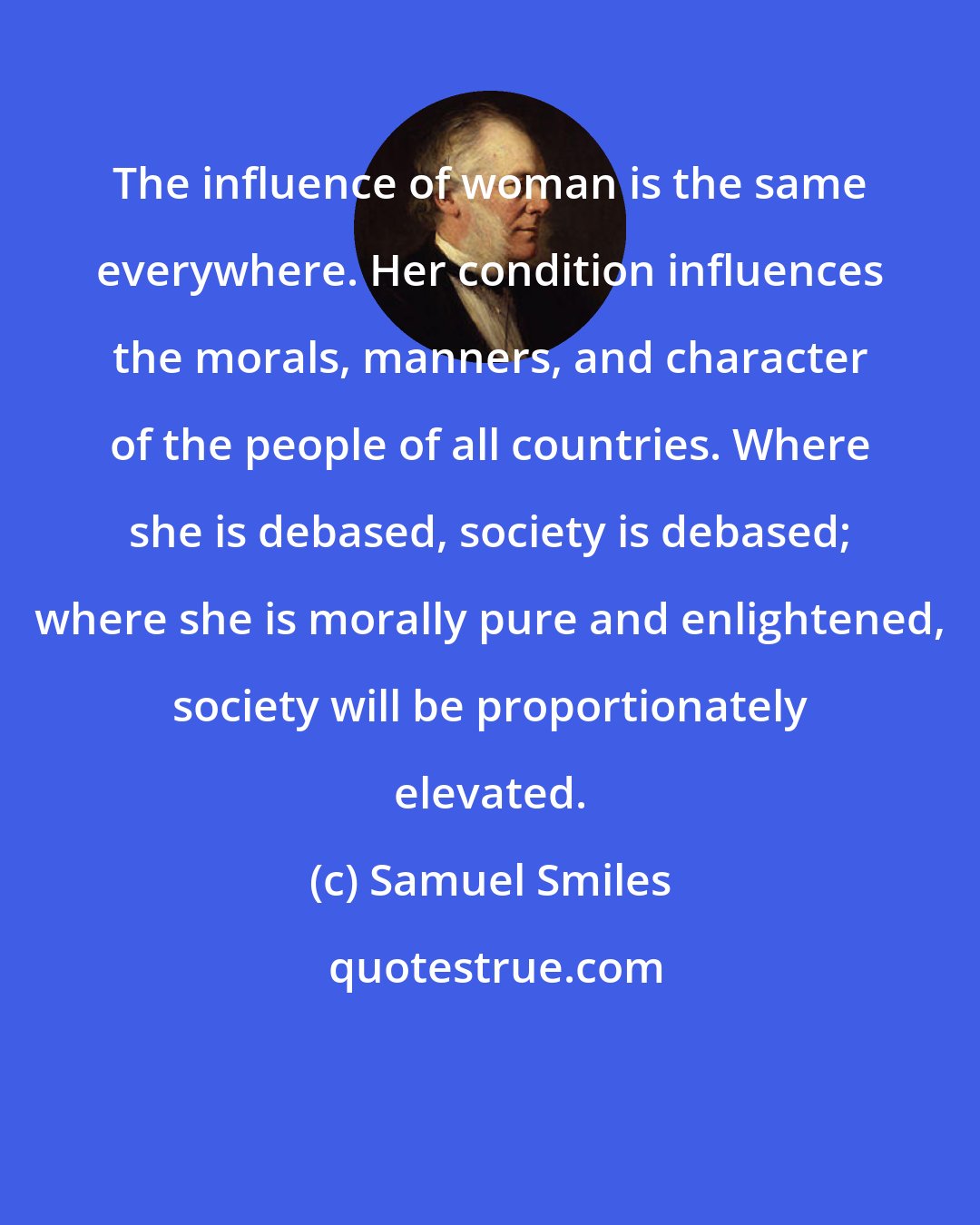 Samuel Smiles: The influence of woman is the same everywhere. Her condition influences the morals, manners, and character of the people of all countries. Where she is debased, society is debased; where she is morally pure and enlightened, society will be proportionately elevated.